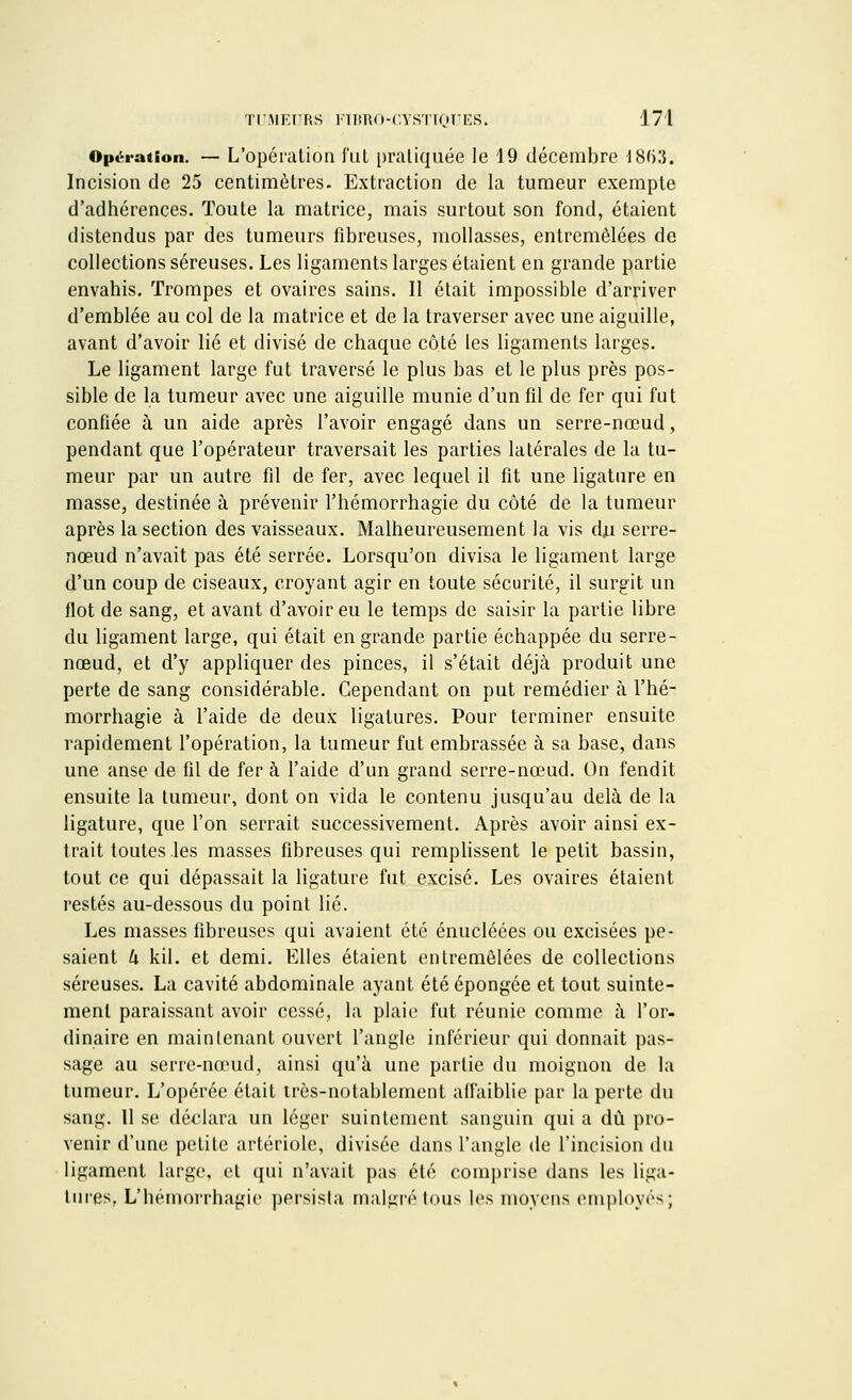 Opération. — L'opération fut pratiquée le 19 décembre 18(i3. Incision de 25 centimètres. Extraction de la tumeur exempte d'adhérences. Toute la matrice, mais surtout son fond, étaient distendus par des tumeurs fibreuses, mollasses, entremêlées de collections séreuses. Les ligaments larges étaient en grande partie envahis. Trompes et ovaires sains. Il était impossible d'arriver d'emblée au col de la matrice et de la traverser avec une aiguille, avant d'avoir lié et divisé de chaque côté les ligaments larges. Le ligament large fut traversé le plus bas et le plus près pos- sible de la tumeur avec une aiguille munie d'un fd de fer qui fut confiée à un aide après l'avoir engagé dans un serre-nœud, pendant que l'opérateur traversait les parties latérales de la tu- meur par un autre fil de fer, avec lequel il fît une ligature en masse, destinée à prévenir l'hémorrhagie du côté de la tumeur après la section des vaisseaux. Malheureusement la vis du serre- nœud n'avait pas été serrée. Lorsqu'on divisa le ligament large d'un coup de ciseaux, croyant agir en toute sécurité, il surgit un flot de sang, et avant d'avoir eu le temps de saisir la partie libre du ligament large, qui était en grande partie échappée du serre - nœud, et d'y appliquer des pinces, il s'était déjà produit une perte de sang considérable. Cependant on put remédier à l'hé- morrhagie à l'aide de deux ligatures. Pour terminer ensuite rapidement l'opération, la tumeur fut embrassée à sa base, dans une anse de fîl de fer à l'aide d'un grand serre-nœud. On fendit ensuite la tumeur, dont on vida le contenu jusqu'au delà de la ligature, que l'on serrait successivement. Après avoir ainsi ex- trait toutes les masses fibreuses qui remplissent le petit bassin, tout ce qui dépassait la ligature fut excisé. Les ovaires étaient restés au-dessous du point lié. Les masses fibreuses qui avaient été énucléées ou excisées pe- saient k kil. et demi. Elles étaient entremêlées de collections séreuses. La cavité abdominale ayant été épongée et tout suinte- ment paraissant avoir cessé, la plaie fut réunie comme à l'or- dinaire en maintenant ouvert l'angle inférieur qui donnait pas- sage au serre-nœud, ainsi qu'à une partie du moignon de la tumeur. L'opérée était très-notablement affaiblie par la perte du sang. 11 se déclara un léger suintement sanguin qui a dû pro- venir d'une petite artériole, divisée dans l'angle de l'incision du ligament large, et qui n'avait pas été comprise dans les liga- tures, L'hémorrhagie persista malgré tous les moyens employés;