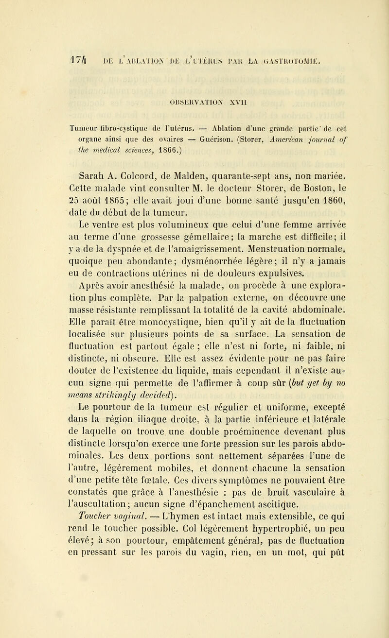 OBSERVATION XVII Tumeur fibro-cystique de l'utérus. — Ablation d'une grande partie' de cet organe ainsi que des ovaires — Guérison. (Storer, American journal of the médical sciences, 1866.) Sarah A. Colcord, de Malden, quarante-sept ans, non mariée. Cette malade vint consulter M. le docteur Storer, de Boston, le 25 août 1865; elle avait joui d'une bonne santé jusqu'en 1860, date du début de la tumeur. Le ventre est plus volumineux que celui d'une femme arrivée au terme d'une grossesse gémellaire; la marche est difficile; il y a de la dyspnée et de l'amaigrissement. Menstruation normale, quoique peu abondante; dysménorrhée légère; il n'y a jamais eu de contractions utérines ni de douleurs expulsives. Après avoir anesthésié la malade, on procède à une explora- tion plus complète. Par la palpation externe, on découvre une masse résistante remplissant la totalité de la cavité abdominale. Elle parait être monocystique, bien qu'il y ait de la fluctuation localisée sur plusieurs points de sa surface. La sensation de fluctuation est partout égale; elle n'est ni forte, ni faible, ni distincte, ni obscure. Elle est assez évidente pour ne pas faire douter de l'existence du liquide, mais cependant il n'existe au- cun signe qui permette de l'affirmer à coup sûr (but yet by no mêans strikingly decided). Le pourtour de la tumeur est régulier et uniforme, excepté dans la région iliaque droite, à la partie inférieure et latérale de laquelle on trouve une double proéminence devenant plus distincte lorsqu'on exerce une forte pression sur les parois abdo- minales. Les deux portions sont nettement séparées l'une de l'autre, légèrement mobiles, et donnent chacune la sensation d'une petite tête fœtale. Ces divers symptômes ne pouvaient être constatés que grâce à l'anesthésie : pas de bruit vasculaire à l'auscultation; aucun signe d'épanchement ascitique. Toucher vaginal. — L'hymen est intact mais extensible, ce qui rend le toucher possible. Col légèrement hypertrophié, un peu élevé; à son pourtour, empâtement général, pas de fluctuation en pressant sur les parois du vagin, rien, en un mot, qui pût