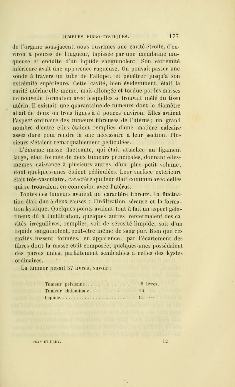 de l'organe sous-jacent, nous ouvrîmes une cavité étroite, d'en- viron k pouces de longueur, tapissée par une membrane mu- queuse et enduite d'un liquide sanguinolent. Son extrémité inférieure avait une apparence rugueuse. On pouvait passer une sonde à travers un tube de Fallope, et pénétrer jusqu'à son extrémité supérieure. Cette cavité, bien évidemment, était la cavité utérine elle-même, mais allongée et tordue parles masses de nouvelle formation avec lesquelles se trouvait mêlé du tissu utérin. Il existait une quarantaine de tumeurs dont le diamètre allait de deux ou trois lignes à k pouces environ. Elles avaient l'aspect ordinaire des tumeurs fibreuses de l'utérus ; un grand nombre d'entre elles étaient remplies d'une matière calcaire assez dure pour rendre la scie nécessaire à leur section. Plu- sieurs s'étaient remarquablement pédiculées. L'énorme masse fluctuante, qui était attachée au ligament large, était formée de deux tumeurs principales, donnant elles- mêmes naissance à plusieurs autres d'un plus petit volume, dont quelques-unes étaient pédiculées. Leur surface extérieure était très-vasculaire^ caractère qui leur était commun avec celles qui se trouvaient en connexion avec l'utérus. Toutes ces tumeurs avaient un caractère fibreux. La fluctua- tion était due à deux causes : l'infiltration séreuse et la forma- tion kystique. Quelques points avaient tout à fait un aspect géla- tineux dû à l'infiltration, quelques autres renfermaient des ca- vités irrégulières, remplies, soit de sérosité limpide, soit d'un liquide sanguinolent, peut-être même de sang pur. Bien que ces cavités fussent formées, en apparence, par l'ccartement des fibres dont la masse était composée, quelques-unes possédaient des parois unies, parfaitement semblables à celles des kystes ordinaires. La tumeur pesait 37 livres, savoir: Tumeur pelvienne 8 livres. Tumeur abdominale 40 — Liquide 13 — l'EAN ET LUlDV.