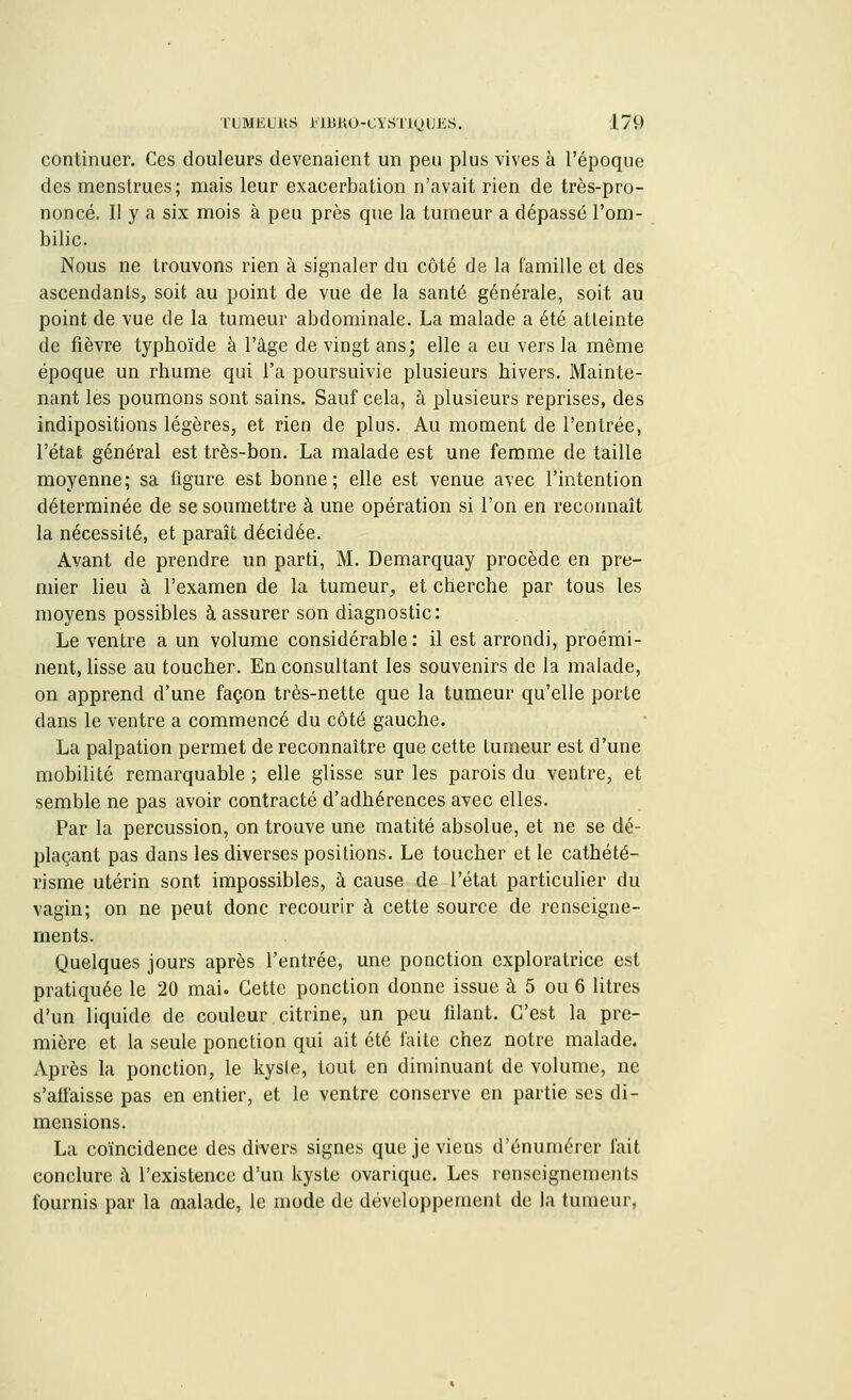 continuer. Ces douleurs devenaient un peu plus vives à l'époque des menstrues; mais leur exaeerbation n'avait rien de très-pro- noncé. Il y a six mois à peu près que la tumeur a dépassé l'om- bilic. Nous ne trouvons rien à signaler du côté de la famille et des ascendants,, soit au point de vue de la santé générale, soit au point de vue de la tumeur abdominale. La malade a été atteinte de fièvre typhoïde à l'âge de vingt ans; elle a eu vers la même époque un rhume qui l'a poursuivie plusieurs hivers. Mainte- nant les poumons sont sains. Sauf cela, à plusieurs reprises, des indipositions légères, et rien de plus. Au moment de l'entrée, l'état général est très-bon. La malade est une femme de taille moyenne; sa figure est bonne; elle est venue avec l'intention déterminée de se soumettre à une opération si l'on en reconnaît la nécessité, et paraît décidée. Avant de prendre un parti, M. Demarquay procède en pre- mier lieu à l'examen de la tumeur, et cherche par tous les moyens possibles à assurer son diagnostic: Le ventre a un volume considérable: il est arrondi, proémi- nent, lisse au toucher. En consultant les souvenirs de la malade, on apprend d'une façon très-nette que la tumeur qu'elle porte dans le ventre a commencé du côté gauche. La palpation permet de reconnaître que cette tumeur est d'une mobilité remarquable ; elle glisse sur les parois du ventre, et semble ne pas avoir contracté d'adhérences avec elles. Par la percussion, on trouve une matité absolue, et ne se dé- plaçant pas dans les diverses positions. Le toucher et le cathété- risme utérin sont impossibles, à cause de l'état particulier du vagin; on ne peut donc recourir à cette source de renseigne- ments. Quelques jours après l'entrée, une ponction exploratrice est pratiquée le 20 mai. Cette ponction donne issue à 5 ou 6 litres d'un liquide de couleur citrine, un peu filant. C'est la pre- mière et la seule ponction qui ait été faite chez notre malade. Après la ponction, le kyste, tout en diminuant de volume, ne s'affaisse pas en entier, et le ventre conserve en partie ses di- mensions. La coïncidence des divers signes que je viens d'énumérer fait conclure à l'existence d'un kyste ovarique. Les renseignements fournis par la malade, le mode de développement de la tumeur,