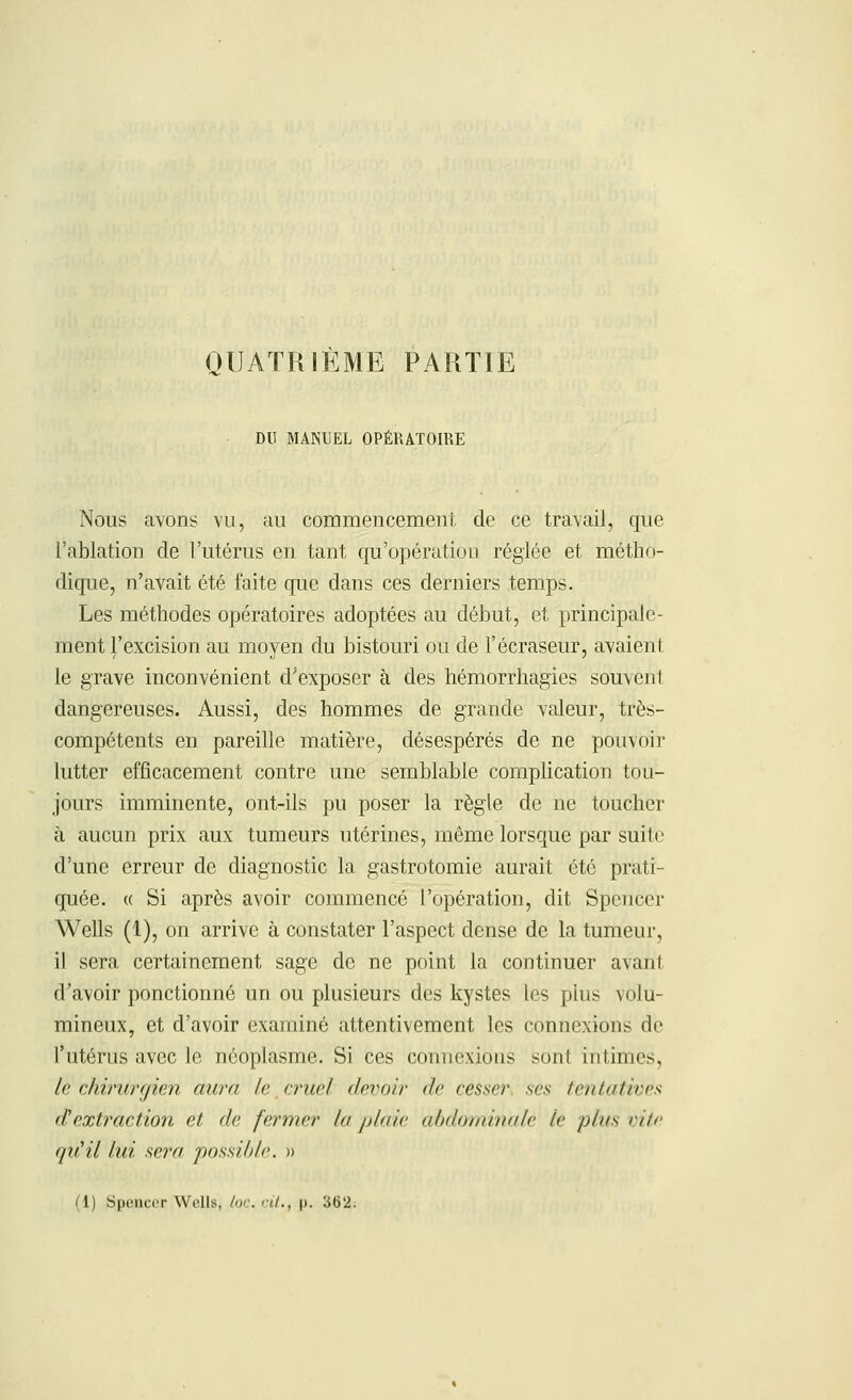 QUATRIÈME PARTIE DU MANUEL OPÉRATOIRE Nous avons vu, au commencement de ce travail, que l'ablation de l'utérus en tant qu'opération réglée et métho- dique, n'avait été faite que dans ces derniers temps. Les méthodes opératoires adoptées au début, et principale- ment l'excision au moyen du bistouri ou de l'écraseur, avaient le grave inconvénient d'exposer à des hémorrhagies souvent dangereuses. Aussi, des hommes de grande valeur, très- compétents en pareille matière, désespérés de ne pouvoir lutter efficacement contre une semblable complication tou- jours imminente, ont-ils pu poser la règle de ne toucher à aucun prix aux tumeurs utérines, même lorsque par suite d'une erreur de diagnostic la gastrotomie aurait été prati- quée. « Si après avoir commencé l'opération, dit Spencer Wells (1), on arrive à constater l'aspect dense de la tumeur, il sera certainement sage de ne point la continuer avanl d'avoir ponctionné un ou plusieurs des kystes les plus volu- mineux, et d'avoir examiné attentivement les connexion.^ de l'utérus avec le néoplasme. Si ces connexions son! intimes, le chirurgien aura le cruel devoir de cesser ses tentatives d'extraction et de fermer la plaie abdominale le plus eue qiCil lui sera possible. »