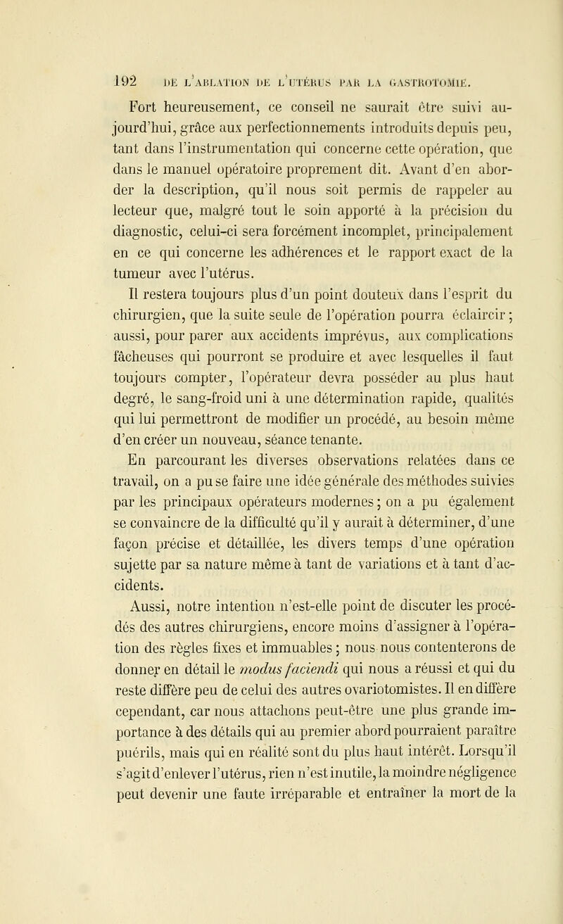 Fort heureusement, ce conseil ne saurait être suivi au- jourd'hui, grâce aux perfectionnements introduits depuis peu, tant dans l'instrumentation qui concerne cette opération, que dans le manuel opératoire proprement dit. Avant d'en abor- der la description, qu'il nous soit permis de rappeler au lecteur que, malgré tout le soin apporté à la précision du diagnostic, celui-ci sera forcément incomplet, principalement en ce qui concerne les adhérences et le rapport exact de la tumeur avec l'utérus. Il restera toujours plus d'un point douteux dans l'esprit du chirurgien, que la suite seule de l'opération pourra éclaircir ; aussi, pour parer aux accidents imprévus, aux complications fâcheuses qui pourront se produire et avec lesquelles il faut toujours compter, l'opérateur devra posséder au plus haut degré, le sang-froid uni à une détermination rapide, qualités qui lui permettront de modifier un procédé, au besoin même d'en créer un nouveau, séance tenante. En parcourant les diverses observations relatées dans ce travail, on a pu se faire une idée générale des méthodes suivies par les principaux opérateurs modernes ; on a pu également se convaincre de la difficulté qu'il y aurait à déterminer, d'une façon précise et détaillée, les divers temps d'une opération sujette par sa nature même à tant de variations et à tant d'ac- cidents. Aussi, notre intention n'est-elle point de discuter les procé- dés des autres chirurgiens, encore moins d'assigner à l'opéra- tion des règles fixes et immuables ; nous nous contenterons de donner en détail le modus faciendi qui nous a réussi et qui du reste diffère peu de celui des autres ovariotomistes. Il en diffère cependant, car nous attachons peut-être une plus grande im- portance à des détails qui au premier abord pourraient paraître puérils, mais qui en réalité sont du plus haut intérêt. Lorsqu'il s'agit d'enlever l'utérus, rien n'est inutile, la moindre négligence peut devenir une faute irréparable et entraîner la mort de la