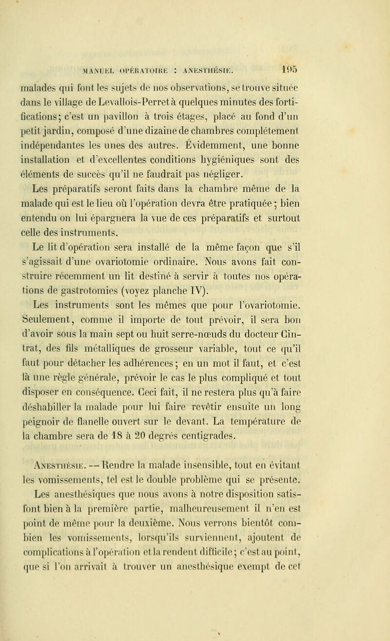 malades qui fout les sujets de nos observations, se trouve située dans le village de Levallois-Perret à quelques minutes des forti- fications; c'est un pavillon à trois étages, placé au fond d'un petit jardin, composé d'une dizaine de chambres complètement indépendantes les unes des autres. Évidemment, une bonne installation et d'excellentes conditions hygiéniques sont des éléments de succès qu'il ne faudrait pas négliger. Les préparatifs seront faits dans la chambre même de la malade qui est le lieu où l'opération devra être pratiquée ; bien entendu on lui épargnera la vue de ces préparatifs et surtout celle des instruments. Le lit d'opération sera installé de la même façon que s'il s'agissait d'une ovariotomie ordinaire. Nous avons fait con- struire récemment un lit destiné à servir à toutes nos opéra- tions de gastrotomies (voyez planche IV). Les instruments sont les mêmes que pour l'ovariotomie. Seulement, comme il importe de tout prévoir, il sera bon d'avoir sous la main sept ou huit serre-nœuds du docteur Cin- trât, des fils métalliques de grosseur variable, tout ce qu'il faut pour détacher les adhérences; en un mot il faut, et c'est là une règle générale, prévoir le cas le plus compliqué et tout disposer en conséquence. Ceci fait, il ne restera plus qu'à faire déshabiller la malade pour lui faire revêtir ensuite un long peignoir de flanelle ouvert sur le devant. La température de la chambre sera de 18 à 20 degrés centigrades. Anesthésie. —Rendre la malade insensible, tout en évitant les vomissements, tel est le double problème qui se présente. Les anesthésiques que nous avons à notre disposition satis- font bien à la première partie, malheureusement il n'en est point de même pouf la deuxième. Nous verrons bientôt com- bien les vomissements, lorsqu'ils surviennent, ajoutent de complications à l'opération et la rendent, difficile; c'est au point, que si l'on arrivait à trouver un anesthésique exempt de cet