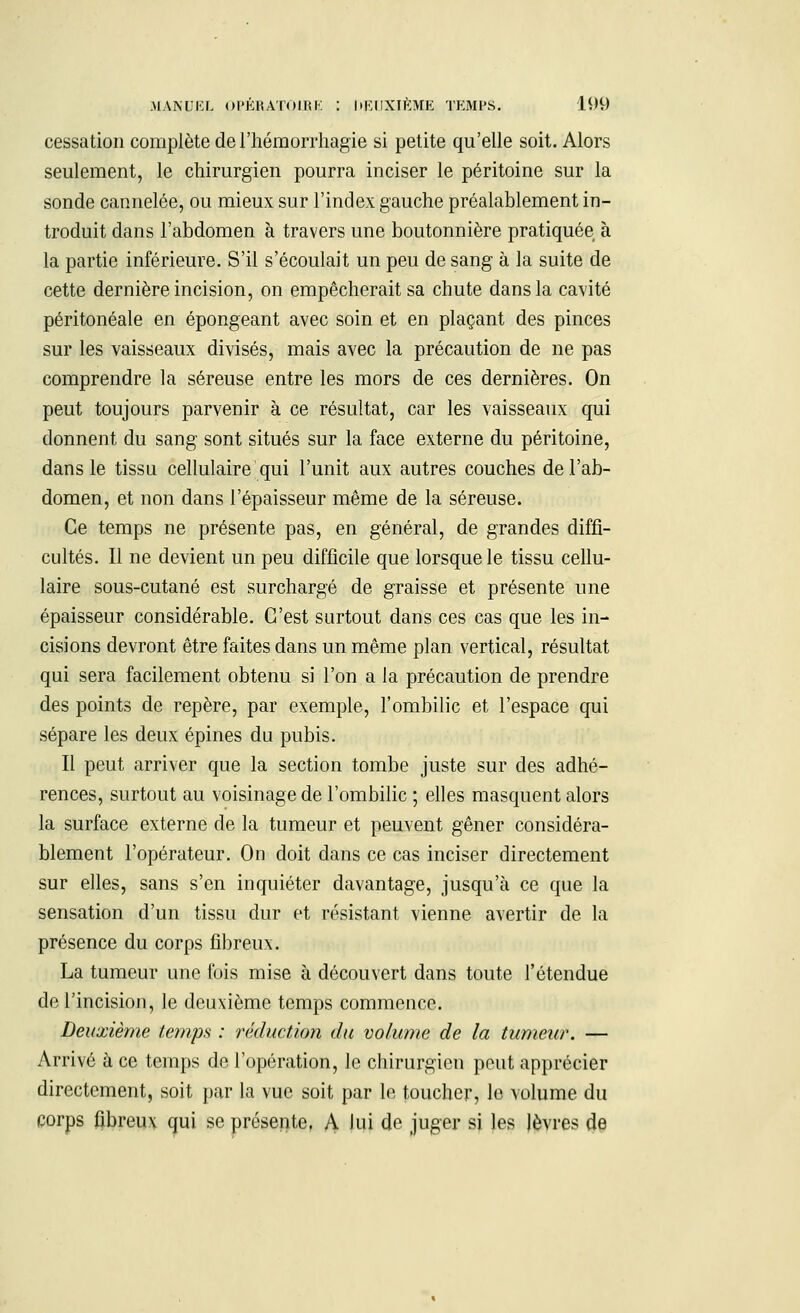 cessation complète de l'hémorrhagie si petite qu'elle soit. Alors seulement, le chirurgien pourra inciser le péritoine sur la sonde cannelée, ou mieux sur l'index gauche préalablement in- troduit dans l'abdomen à travers une boutonnière pratiquée à la partie inférieure. S'il s'écoulait un peu de sang à la suite de cette dernière incision, on empêcherait sa chute dans la cavité péritonéale en épongeant avec soin et en plaçant des pinces sur les vaisseaux divisés, mais avec la précaution de ne pas comprendre la séreuse entre les mors de ces dernières. On peut toujours parvenir à ce résultat, car les vaisseaux qui donnent du sang sont situés sur la face externe du péritoine, dans le tissu cellulaire qui l'unit aux autres couches de l'ab- domen, et non dans l'épaisseur même de la séreuse. Ce temps ne présente pas, en général, de grandes diffi- cultés. Il ne devient un peu difficile que lorsque le tissu cellu- laire sous-cutané est surchargé de graisse et présente une épaisseur considérable. C'est surtout dans ces cas que les in- cisions devront être faites dans un même plan vertical, résultat qui sera facilement obtenu si l'on a la précaution de prendre des points de repère, par exemple, l'ombilic et l'espace qui sépare les deux épines du pubis. Il peut arriver que la section tombe juste sur des adhé- rences, surtout au voisinage de l'ombilic ; elles masquent alors la surface externe de la tumeur et peuvent gêner considéra- blement l'opérateur. On doit dans ce cas inciser directement sur elles, sans s'en inquiéter davantage, jusqu'à ce que la sensation d'un tissu dur et résistant vienne avertir de la présence du corps fibreux. La tumeur une fois mise à découvert dans toute l'étendue de l'incision, le deuxième temps commence. Deuxième temps : réduction du volume de la tumeur. — Arrivé à ce temps de l'opération, le chirurgien peut apprécier directement, soit par la vue soit par le toucher, le volume du corps fibreux qui se présente, A Jui de juger si les lèvres de