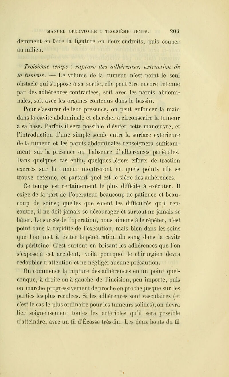 demment en faire la ligature en deux endroits, puis couper au milieu. Troisième temps : rupture des adhérences, extraction de la tumeur. — Le volume de la tumeur n'est point le seul obstacle qui s'oppose à sa sortie, elle peut être encore retenue par des adhérences contractées, soit avec les parois abdomi- nales, soit avec les organes contenus dans le bassin. Pour s'assurer de leur présence, on peut enfoncer la main dans la cavité abdominale et chercher à circonscrire la tumeur à sa base. Parfois il sera possible d'éviter cette manœuvre, et l'introduction d'une simple sonde entre la surface extérieure de la tumeur et les parois abdominales renseignera suffisam- ment sur la présence ou l'absence d'adhérences pariétales. Dans quelques cas enfin, quelques légers efforts de traction exercés sur la tumeur montreront en quels points elle se trouve retenue, et partant quel est le siège des adhérences. Ce temps est certainement le plus difficile à exécuter. Il exige de la part de l'opérateur beaucoup de patience et beau- coup de soins; quelles que soient les difficultés qu'il ren- contre, il ne doit jamais se décourager et surtout ne jamais se hâter. Le succès de l'opération, nous aimons à le répéter, n'est point dans la rapidité de l'exécution, mais bien dans les soins que l'on met à éviter la pénétration du sang dans la cavité du péritoine. C'est surtout en brisant les adhérences que l'on s'expose à cet accident, voilà pourquoi le chirurgien devra redoubler d'attention et ne négliger aucune précaution. On commence la rupture des adhérences en un point quel- conque, à droite ou à gauche de l'incision, peu importe, puis on marche progressivement de proche en proche jusque sur les parties les plus reculées. Si les adhérences sont vasculaires (et c'est le cas le plus ordinaire pour les tumeurs solides), on de\ ra lier soigneusement toutes les artérioles qu'il sera possible d'atteindre, avec un fil d'Ecosse très-fin, Los deux bouts du ûl