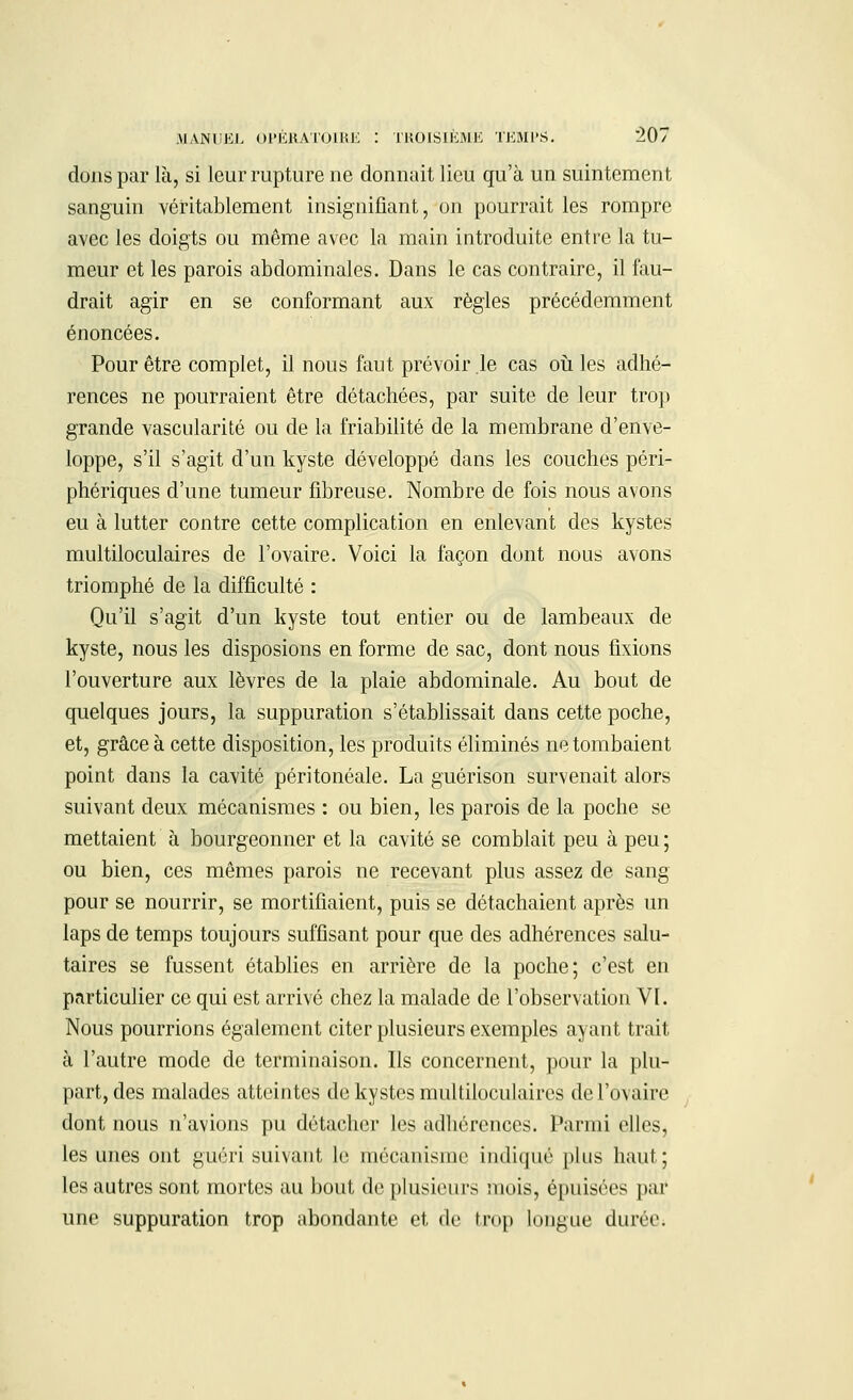 dons par là, si leur rupture ne donnait lieu qu'à un suintement sanguin véritablement insignifiant, on pourrait les rompre avec les doigts ou même avec la main introduite entre la tu- meur et les parois abdominales. Dans le cas contraire, il fau- drait agir en se conformant aux règles précédemment énoncées. Pour être complet, il nous faut prévoir le cas où les adhé- rences ne pourraient être détachées, par suite de leur trop grande vascularité ou de la friabilité de la membrane d'enve- loppe, s'il s'agit d'un kyste développé dans les couches péri- phériques d'une tumeur fibreuse. Nombre de fois nous avons eu à lutter contre cette complication en enlevant des kystes multiloculaires de l'ovaire. Voici la façon dont nous avons triomphé de la difficulté : Qu'il s'agit d'un kyste tout entier ou de lambeaux de kyste, nous les disposions en forme de sac, dont nous fixions l'ouverture aux lèvres de la plaie abdominale. Au bout de quelques jours, la suppuration s'établissait dans cette poche, et, grâce à cette disposition, les produits éliminés ne tombaient point dans la cavité péritonéale. La guérison survenait alors suivant deux mécanismes : ou bien, les parois de la poche se mettaient à bourgeonner et la cavité se comblait peu à peu ; ou bien, ces mêmes parois ne recevant plus assez de sang pour se nourrir, se mortifiaient, puis se détachaient après un laps de temps toujours suffisant pour que des adhérences salu- taires se fussent établies en arrière de la poche; c'est en particulier ce qui est arrivé chez la malade de l'observation VI. Nous pourrions également citer plusieurs exemples ayant trait à l'autre mode de terminaison. Us concernent, pour la plu- part, des malades atteintes de kystes multiloculaires de l'ovaire dont nous n'avions pu détacher les adhérences. Parmi elles, les unes ont guéri suivant le mécanisme indiqué plus haut ; les autres sont mortes au bout de plusieurs mois, épuisées par une suppuration trop abondante et de trop longue durée.