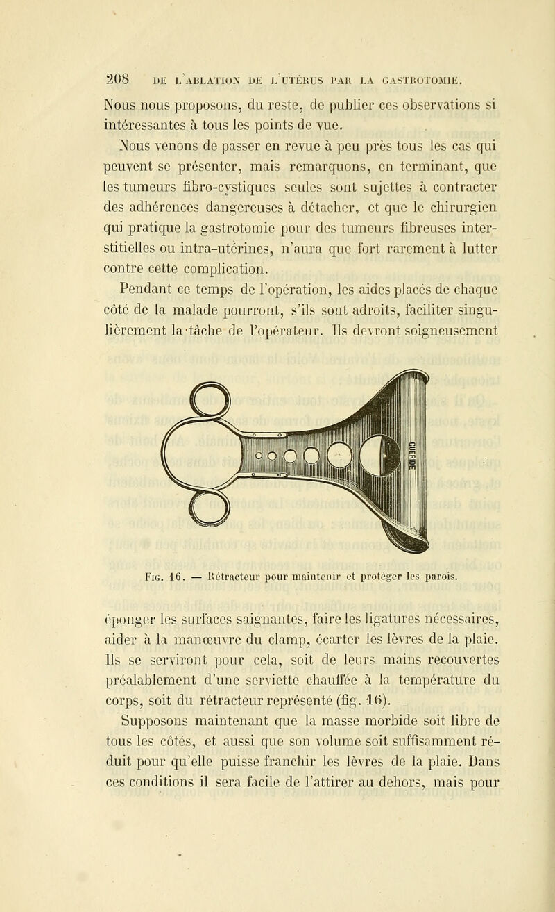 Nous nous proposons, du reste, de publier ces observations si intéressantes à tous les points de vue. Nous venons de passer en revue à peu près tous les cas qui peuvent se présenter, mais remarquons, en terminant, que les tumeurs fibro-cystiques seules sont sujettes à contracter des adhérences dangereuses à détacher, et que le chirurgien qui pratique la gastrotomie pour des tumeurs fibreuses inter- stitielles ou intra-utèrines, n'aura que fort rarement à lutter contre cette complication. Pendant ce temps de l'opération, les aides placés de chaque côté de la malade pourront, s'ils sont adroits, faciliter singu- lièrement la'tâche de l'opérateur. Ils devront soigneusement Fig. 16. — Rétracteur pour maintenir et protéger les parois. éponger les surfaces saignantes, faire les ligatures nécessaires, aider à la manœuvre du clamp, écarter les lèvres de la plaie. Ils se serviront pour cela, soit de leurs mains recouvertes préalablement d'une serviette chauffée à la température du corps, soit du rétracteur représenté (fig. 16). Supposons maintenant que la masse morbide soit libre de tous les côtés, et aussi que son volume soit suffisamment ré- duit pour qu'elle puisse franchir les lèvres de la plaie. Dans ces conditions il sera facile de l'attirer au dehors, mais pour