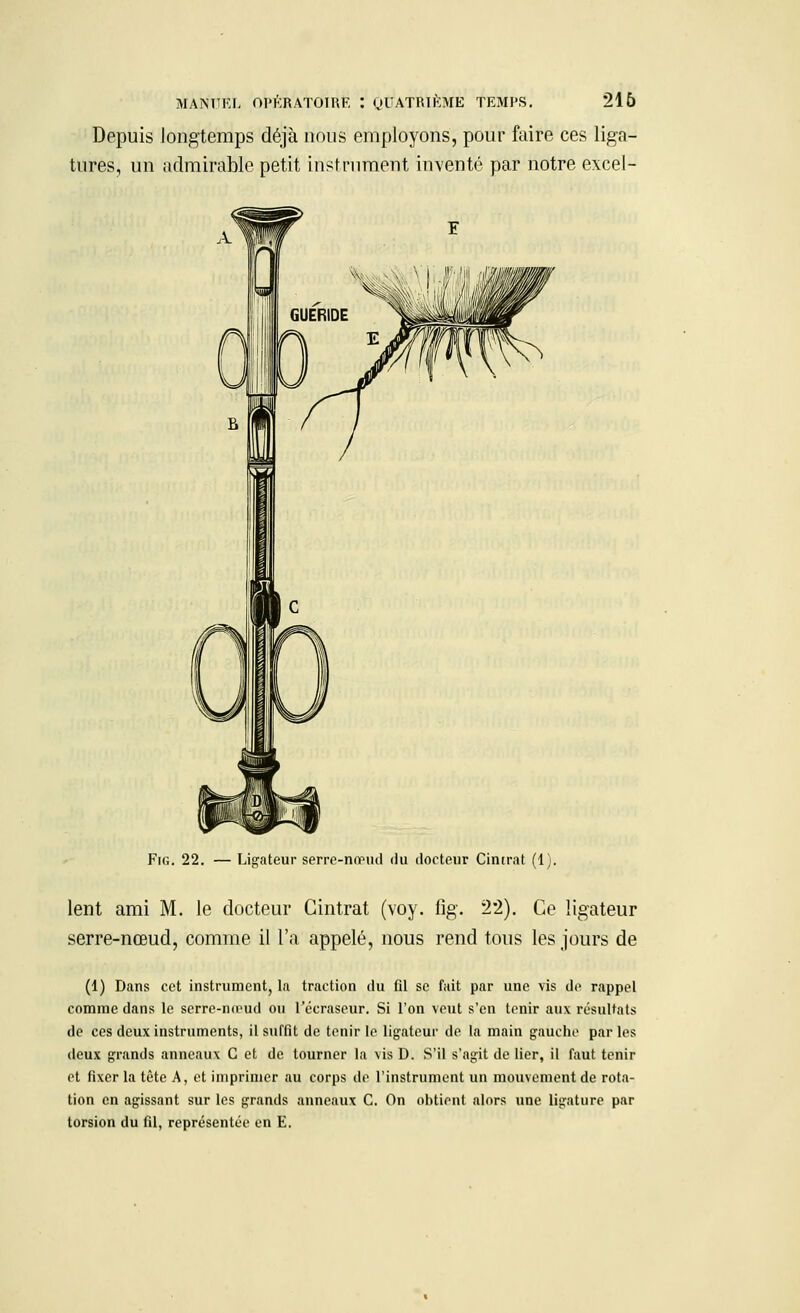 Depuis longtemps déjà nous employons, pour faire ces liga- tures, un admirable petit instrument inventé par notre excel- A GUERIDE Fig. 22. — Ligateur serre-nœud du docteur Cintrât (1). lent ami M. le docteur Cintrât (voy. fig. 2*2). Ce ligateur serre-nœud, comme il l'a appelé, nous rend tous les jours de (1) Dans cet instrument, la traction du (il se fait par une vis de rappel comme dans le scrre-mrud ou l'écraseur. Si l'on veut s'en tenir aux résultats de ces deux instruments, il suffit de tenir le ligateur de la main gauche par les deux grands anneaux C et de tourner la vis D. S'il s'agit de lier, il faut tenir et fixer la tête A, et imprimer au corps de l'instrument un mouvement de rota- tion en agissant sur les grands anneaux C. On obtient alors une ligature par torsion du fil, représentée en E.