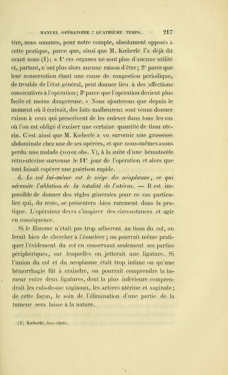 tive, nous sommes, pour notre compte, absolument opposés à cette pratique, parce que, ainsi que M. Kœberlé l'a déjà dit avant nous (1): « 1° ces organes ne sont plus d'aucuue utilité et, partant, n'ont plus alors aucune raison d'être; 2° parce que leur conservation étant une cause de congestion périodique, de trouble de l'état général, peut donner lieu à des 'affections consécutives à l'opération ; 3°parce que l'opération devient plus facile et moins dangereuse. » Nous ajouterons que depuis le moment où il écrivait, des faits malheureux sont venus donner raison à ceux qui prescrivent de les enlever dans tous les cas où l'on est obligé d'exciser une certaine quantité de tissu uté- rin. C'est ainsi que M. Kœberlé a vu survenir une grossesse abdominale chez une de ses opérées, et que nous-mêmes avons perdu une malade (voyez obs. V), à la suite d'une hématocèle rétro-utérine survenue le 11e jour de l'opération et alors que tout faisait espérer une guérison rapide. d. Le col lui-même est, le siège du néoplasme, ce qui nécessite l'ablation de la totalité de l'utérus. — Il est im- possible de donner des règles générales pour ce cas particu- lier qui, du reste, se présentera bien rarement dans la pra- tique. L'opérateur devra s'inspirer des circonstances et agir en conséquence. Si le fibrome n'était pas trop adhérent au tissu du col, on ferait bien de chercher à l'énucléer ; on pourrait même prati- quer l'évidement du col en conservant seulement ses parties périphériques, sur lesquelles on jetterait une ligature. Si l'union du col et du néoplasme était trop intime ou qu'une hémorrhagie fût à craindre, on pourrait comprendre la tu- meur entre deux ligatures, dont la plus inférieure compren- drait les culs-de-sac vaginaux, les artères utérine et vaginale; de cette façon, le soin de l'élimination d'une partie de la tumeur sera laissé à la nature. ' l ) Kœberlé, foco citato.