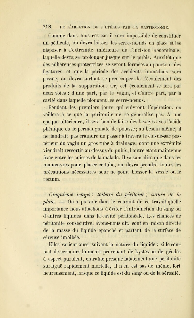 Gomme dans tous ces cas il sera impossible de constituer un pédicule, on devra laisser les serre-nœuds en place et les disposer à l'extrémité inférieure de l'incision abdominale, laquelle devra se prolonger jusque sur le pubis. Aussitôt que des adhérences protectrices se seront formées au pourtour des ligatures et que la période des accidents immédiats sera passée, on devra surtout se préoccuper de l'écoulement des produits de la suppuration. Or, cet écoulement se fera par deux voies : d'une part, par le vagin, et d'autre part, par la cavité dans laquelle plongent les serre-nœuds. Pendant les premiers jours qui suivront l'opération, on veillera à ce que la péritonite ne se généralise pas. A une époque ultérieure, il sera bon de faire des lavages avec l'acide phénique ou le permanganate de potasse; au besoin même, il ne faudrait pas craindre de passer à travers le cul-de-sac pos- térieur du vagin un gros tube à drainage, dont une extrémité viendrait ressortir au-dessus du pubis, l'autre étant maintenue fixée entre les cuisses de la malade. Il va sans dire que dans les manœuvres pour placer ce tube, on devra prendre toutes les précautions nécessaires pour ne point blesser la vessie ou le rectum. Cinquième temps : toilette du péritoine ; suture de la plaie. — On a pu voir dans le courant de ce travail quelle importance nous attachons à éviter l'introduction du sang ou d'autres liquides dans la cavité péritonéale. Les chances de péritonite consécutive, avons-nous dit, sont en raison directe de la masse du liquide épanché et partant de la surface de séreuse imbibée. Elles varient aussi suivant la nature du liquide : si le con- tact de certaines humeurs provenant de kystes ou de géodes à aspect purulent, entraîne presque fatalement une péritonite suraiguë rapidement mortelle, il n'en est pas de même, fort heureusement, lorsque ce liquide est du sang ou de la sérosité.