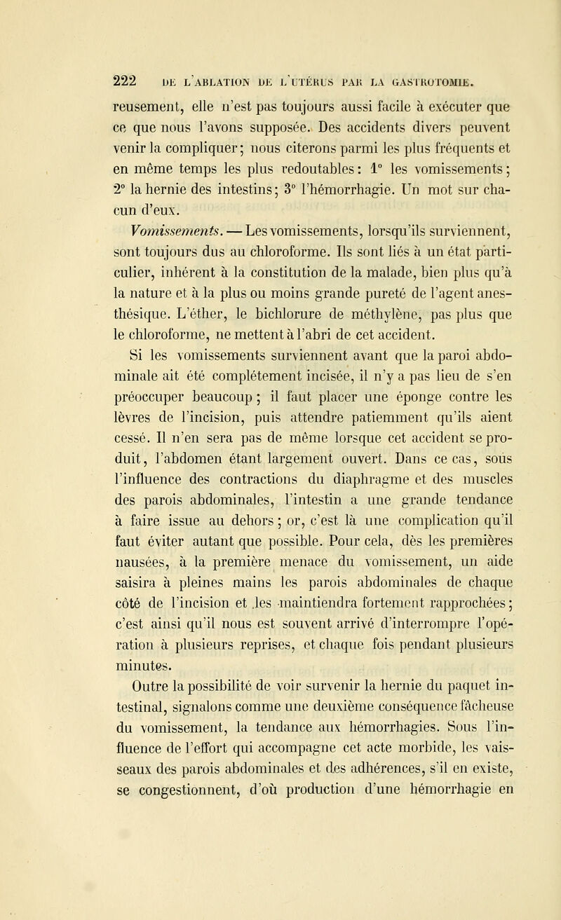 reusement, elle n'est pas toujours aussi facile à exécuter que ce que nous l'avons supposée. Des accidents divers peuvent venir la compliquer ; nous citerons parmi les plus fréquents et en même temps les plus redoutables : 1° les vomissements ; 2° la hernie des intestins; 3° l'hémorrhagie. Un mot sur cha- cun d'eux. Vomissements. — Les vomissements, lorsqu'ils surviennent, sont toujours dus au chloroforme. Ils sont liés à un état parti- culier, inhérent à la constitution de la malade, bien plus qu'à la nature et à la plus ou moins grande pureté de l'agent anes- thésique. L'éther, le bichlorure de méthylène, pas plus que le chloroforme, ne mettent à l'abri de cet accident. Si les vomissements surviennent avant que la paroi abdo- minale ait été complètement incisée, il n'y a pas lieu de s'en préoccuper beaucoup ; il faut placer une éponge contre les lèvres de l'incision, puis attendre patiemment qu'ils aient cessé. Il n'en sera pas de même lorsque cet accident se pro- duit, l'abdomen étant largement ouvert. Dans ce cas, sous l'influence des contractions du diaphragme et des muscles des parois abdominales, l'intestin a une grande tendance à faire issue au dehors ; or, c'est là une complication qu'il faut éviter autant que possible. Pour cela, dès les premières nausées, à la première menace du vomissement, un aide saisira à pleines mains les parois abdominales de chaque côté de l'incision et .les maintiendra fortement rapprochées; c'est ainsi qu'il nous est souvent arrivé d'interrompre l'opé- ration à plusieurs reprises, et chaque fois pendant plusieurs minutes. Outre la possibilité de voir survenir la hernie du paquet in- testinal, signalons comme une deuxième conséquence fâcheuse du vomissement, la tendance aux hémorrhagies. Sous l'in- fluence de l'effort qui accompagne cet acte morbide, les vais- seaux des parois abdominales et des adhérences, s'il en existe, se congestionnent, d'où production d'une hémorrhagïe en