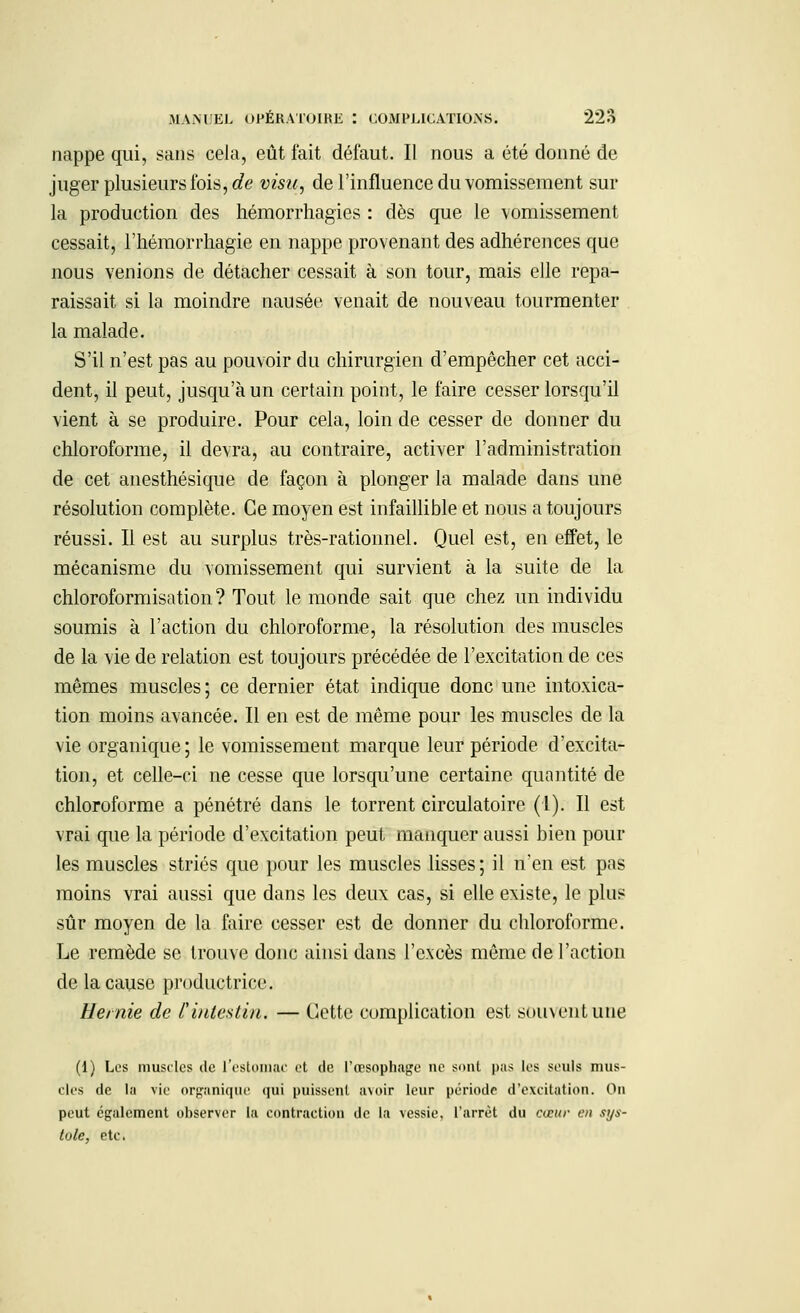 nappe qui, sans cela, eût fait défaut. II nous a été donné de juger plusieurs ibis, de visu, de l'influence du vomissement sur la production des hémorrhagies : dès que le vomissement cessait, l'hémorrhagie en nappe provenant des adhérences que nous venions de détacher cessait à son tour, mais elle repa- raissait si la moindre nausée venait de nouveau tourmenter la malade. S'il n'est pas au pouvoir du chirurgien d'empêcher cet acci- dent, il peut, jusqu'à un certain point, le faire cesser lorsqu'il vient à se produire. Pour cela, loin de cesser de donner du chloroforme, il devra, au contraire, activer l'administration de cet anesthésique de façon à plonger la malade dans une résolution complète. Ce moyen est infaillible et nous a toujours réussi. Il est au surplus très-rationnel. Quel est, en effet, le mécanisme du vomissement qui survient à la suite de la chloroformisation ? Tout le monde sait que chez un individu soumis à l'action du chloroforme, la résolution des muscles de la vie de relation est toujours précédée de l'excitation de ces mêmes muscles; ce dernier état indique donc une intoxica- tion moins avancée. Il en est de même pour les muscles de la vie organique; le vomissement marque leur période d'excita- tion, et celle-ci ne cesse que lorsqu'une certaine quantité de chloroforme a pénétré dans le torrent circulatoire (1). Il est vrai que la période d'excitation peut manquer aussi bien poul- ies muscles striés que pour les muscles lisses; il n'en est pas moins vrai aussi que dans les deux cas, si elle existe, le plus sûr moyen de la faire cesser est de donner du chloroforme. Le remède se trouve donc ainsi dans l'excès même de l'action de la cause productrice. Hernie de l'intestin. — Cette complication est souvent une (1) Les muscles de l'estomac et de l'œsophage ne sont pas les seuls mus- cles de lu vie organique qui puissent avoir leur période d'excitation. On peut également observer la contraction de la vessie, l'arrêt du cœur en sys- tole, etc.