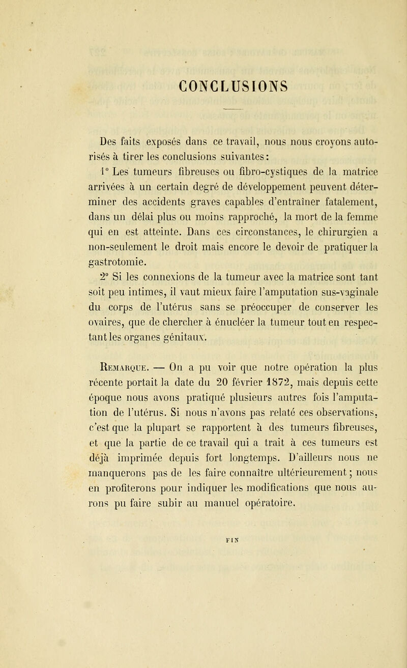 CONCLUSIONS Des faits exposés dans ce travail, nous nous croyons auto- risés à tirer les conclusions suivantes : 1° Les tumeurs fibreuses ou fibro-cystiques de la matrice arrivées à un certain degré de développement peuvent déter- miner des accidents graves capables d'entraîner fatalement, dans un délai plus ou moins rapproché, la mort de la femme qui en est atteinte. Dans ces circonstances, le chirurgien a non-seulement le droit mais encore le devoir de pratiquer la gastrotomie. 2° Si les connexions de la tumeur avec la matrice sont tant soit peu intimes, il vaut mieux faire l'amputation sus-vaginale du corps de l'utérus sans se préoccuper de conserver les ovaires, que de chercher à énucléer la tumeur tout en respec- tant les organes génitaux. Remarque. — On a pu voir que notre opération la plus récente portait la date du 20 février 1872, mais depuis cette époque nous avons pratiqué plusieurs autres fois l'amputa- tion de l'utérus. Si nous n'avons pas relaté ces observations, c'est que la plupart se rapportent à des tumeurs fibreuses, et que la partie de ce travail qui a trait à ces tumeurs est déjà imprimée depuis fort longtemps. D'ailleurs nous ne manquerons pas de les faire connaître ultérieurement ; nous en profiterons pour indiquer les modifications que nous au- rons pu faire subir au manuel opératoire.