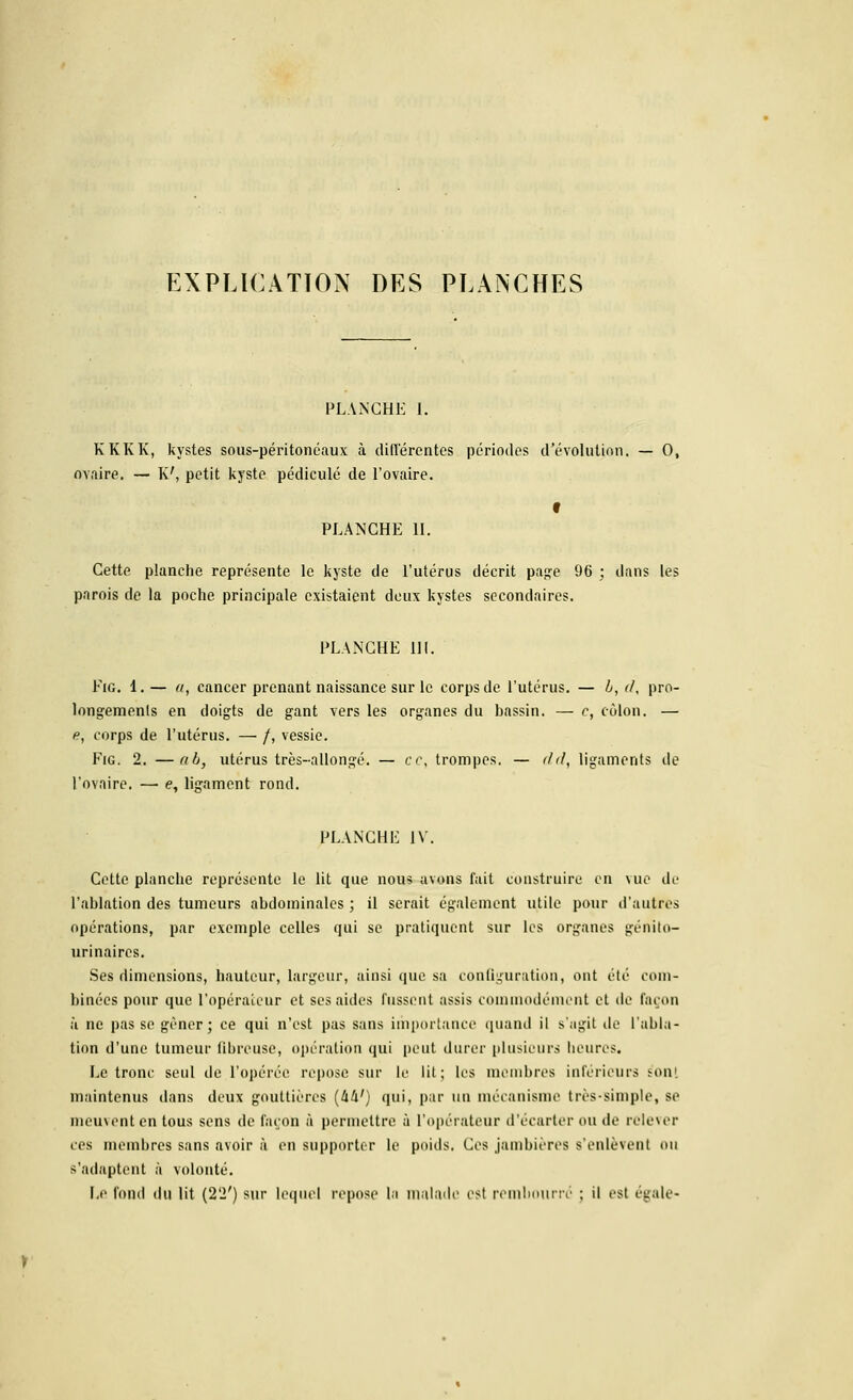 EXPLICATION DES PLANCHES PLANCHE I. KKKK, kystes sous-péritonéaux à différentes périodes d'évolution. — 0, ovaire. — K', petit kyste pédicule de l'ovaire. PLANCHE IL Cette planche représente le kyste de l'utérus décrit page 96 : dans les parois de la poche principale existaient deux kystes secondaires. PLANCHE 111. Fie. 1.— a, cancer prenant naissance sur le corps de l'utérus. — b, <1, pro- longements en doigts de gant vers les organes du bassin. — c, côlon. — e, corps de l'utérus. — /, vessie. Fig. 2. —ab, utérus très-allongé. — ce, trompes. — i/d, ligaments de l'ovaire. —■ e, ligament rond. PLANCHE IV. Cette planche représente le lit que nous avons fait construire en vue de l'ablation des tumeurs abdominales ; il serait également utile pour d'autres opérations, par exemple celles qui se pratiquent sur les organes génito- urinaires. Ses dimensions, hauteur, largeur, ainsi que sa configuration, ont été com- binées pour que l'opérateur et ses aides fussent assis commodément et de façon à ne pas se gêner; ce qui n'est pas sans importance quand il s'agit de l'abla- tion d'une tumeur fibreuse, opération qui peut durer plusieurs heures. Le tronc seul de l'opérée repose sur le lit; les membres inférieurs s'on! maintenus dans deux gouttières (lih1) qui, par un mécanisme très-simple, se meuvent en tous sens de façon à permettre à l'opérateur d'écarter ou de relever ces membres sans avoir à en supporter le poids. Ces jambières s'enlèvent ou s'adaptent à volonté. Le fond du lit (22') sur lequel repose la malade est rembourré ; il est égale*