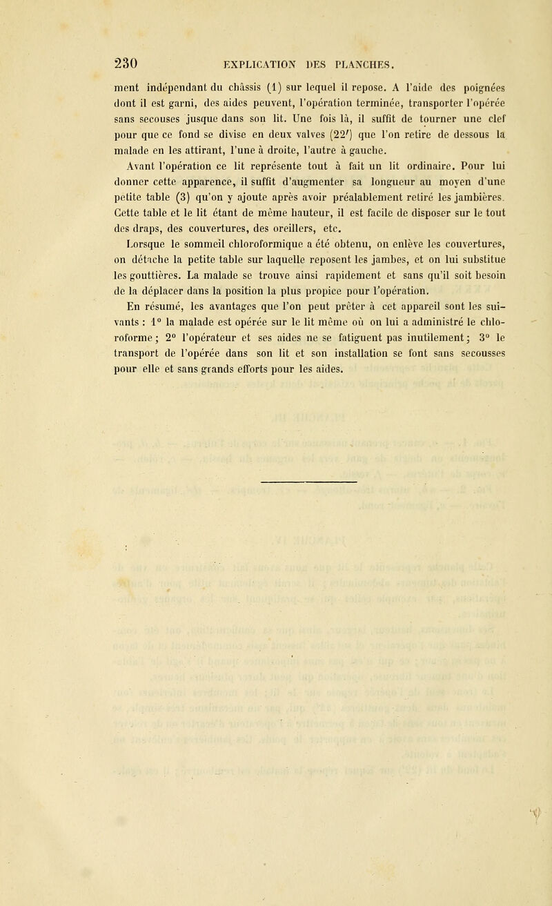 ment indépendant du châssis (1) sur lequel il repose. A l'aide des poignées dont il est garni, des aides peuvent, l'opération terminée, transporter l'opérée sans secouses jusque dans son lit. Une fois là, il suffit de tourner une clef pour que ce fond se divise en deux valves (22') que l'on retire de dessous la malade en les attirant, l'une à droite, l'autre à gauche. Avant l'opération ce lit représente tout à fait un lit ordinaire. Pour lui donner cette apparence, il suffit d'augmenter sa longueur au moyen d'une petite table (3) qu'on y ajoute après avoir préalablement retiré les jambières. Cette table et le lit étant de même hauteur, il est facile de disposer sur le tout des draps, des couvertures, des oreillers, etc. Lorsque le sommeil chloroformiquc a été obtenu, on enlève les couvertures, on détache la petite table sur laquelle reposent les jambes, et on lui substitue les gouttières. La malade se trouve ainsi rapidement et sans qu'il soit besoin de la déplacer dans la position la plus propice pour l'opération. En résumé, les avantages que l'on peut prêter à cet appareil sont les sui- vants : 1° la malade est opérée sur le lit même où on lui a administré le chlo- roforme ; 2° l'opérateur et ses aides ne se fatiguent pas inutilement; 3° le transport de l'opérée dans son lit et son installation se font sans secousses pour elle et sans grands efforts pour les aides.