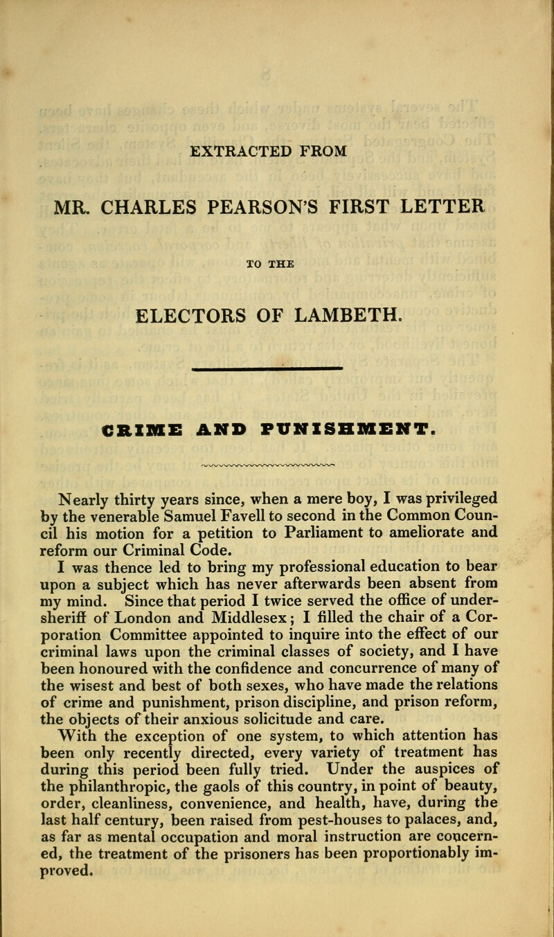 EXTRACTED FROM MR. CHARLES PEARSON'S FIRST LETTER XO THE ELECTORS OF LAMBETH. CRZZKEE AND PUNISHMENT. Nearly thirty years since, when a mere boy, I was privileged by the venerable Samuel Favell to second in the Common Coun- cil his motion for a petition to Parliament to ameliorate and reform our Criminal Code. I was thence led to bring my professional education to bear upon a subject which has never afterwards been absent from my mind. Since that period I twice served the office of under- sheriff of London and Middlesex; I filled the chair of a Cor- poration Committee appointed to inquire into the effect of our criminal laws upon the criminal classes of society, and I have been honoured with the confidence and concurrence of many of the wisest and best of both sexes, who have made the relations of crime and punishment, prison discipline, and prison reform, the objects of their anxious soHcitude and care. With the exception of one system, to which attention has been only recently directed, every variety of treatment has during this period been fully tried. Under the auspices of the philanthropic, the gaols of this country, in point of beauty, order, cleanliness, convenience, and health, have, during the last half century, been raised from pest-houses to palaces, and, as far as mental occupation and moral instruction are concern- ed, the treatment of the prisoners has been proportionably im- proved.