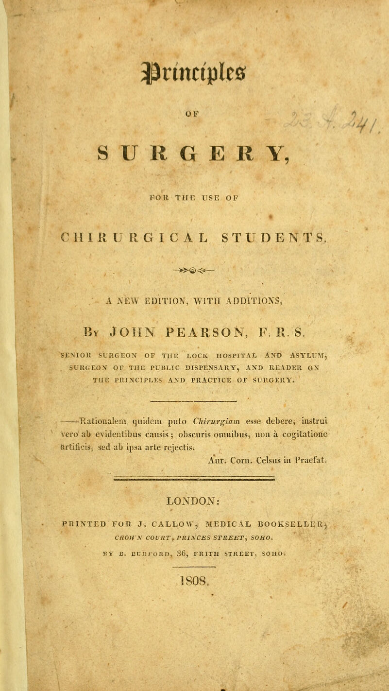 principles OF SURGERY, FOR Tim USE OF C n I R U R G 1 C A L STUDENT S. —^-©^— A NEW EDITION, WITH ADDITIONS, By JOHN PEARSON, F. R. S. SENIOR SVRGEON OF THE LOCK IIOSPITAI, AXD ASYLUM, SURGEON OF THE PUBLIC DISPENSARY, AND HEADER ON THE I'RINCIPLES AND PRACTICE OF SURGERY. Ratioiialem quidcm pulo Chirurgtam esse debere, instrui vero ab evidenlibus causis; obscuris omnibus, non a cogitatione {Jrtificis; sed ab ipsa arte rcjectis. Aiir. Corn. Celsus in Praefat. LONDOx\: PRINTED FOR J. CALLOW, MEDICAL BOOKSELLERj CROHN COVRT, PRINCES STREET, SOHO. yv B. EUJiJORD, 36, TRITH STREET, SOHO. '^.' !SOS.