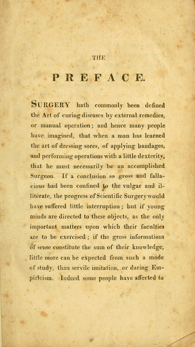 THE P R E F A C E. SURGERY liatli commonly been defined the Art of curing diseases by external remedies, or manual operation; and hence many people have imagined^ that when a man has learned the art of dressing sores^ of applying bandagesj, and performing operations with a little dexterity^ that he must necessarily be an accomplished Surgeon. If a conclusion so gross and falla- cious had been confined $,0 the vulgar and il- literatC;, the progress of Scientific Surgery would have suffered little interruption; but if young minds are directed to these objects,, as the only important matters upon which their faculties are to be exercised ; if the gross informations of sense constitute the sum of their knowledge, little more can be expected from such a mode of study^ than servile imitation, or daring Em- piricism. Indeed some people have affected to