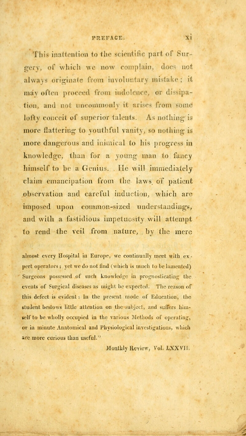 This iiuittention to flic scientific part of Sur- gery, of which we now coinplaiiT, docs not iilwa)s originate from involuntary mistake ; it may often proceed from indolence, or dissipa- tion, ami not uncommonly it arises from some lofty conceit of superior talents. As nothing is more flattering to youthful vanity^ so nothing is more dangerous and inimical to his progress in knowledge, than for a young man to fancy himself to be a Genius. He will immediately claim emancipation from the laws, of patient observation and careful induction^, which are imposed upon common-sized understandings, and with a fastidious impetuosity will attempt to rend the veil from nature, by the mere almost every Hospital in Europe, we continually meet with ex- pert operators ; yet we do not find (wiiich is much to be lamented) Surgeons possessed of such knowledge in prognosticating the events of Surgical diseases as might be expected. The reason of this defect is evident; In the present mode of Education, the student bestows little attention on the subject, and suffers him- self to be wholly occupied in the various Methods of operating, or in minute Anatomical and Physiological investigatious, Mhich are more curious than useful. Monthly RcYiew, Vol. IXXYIL