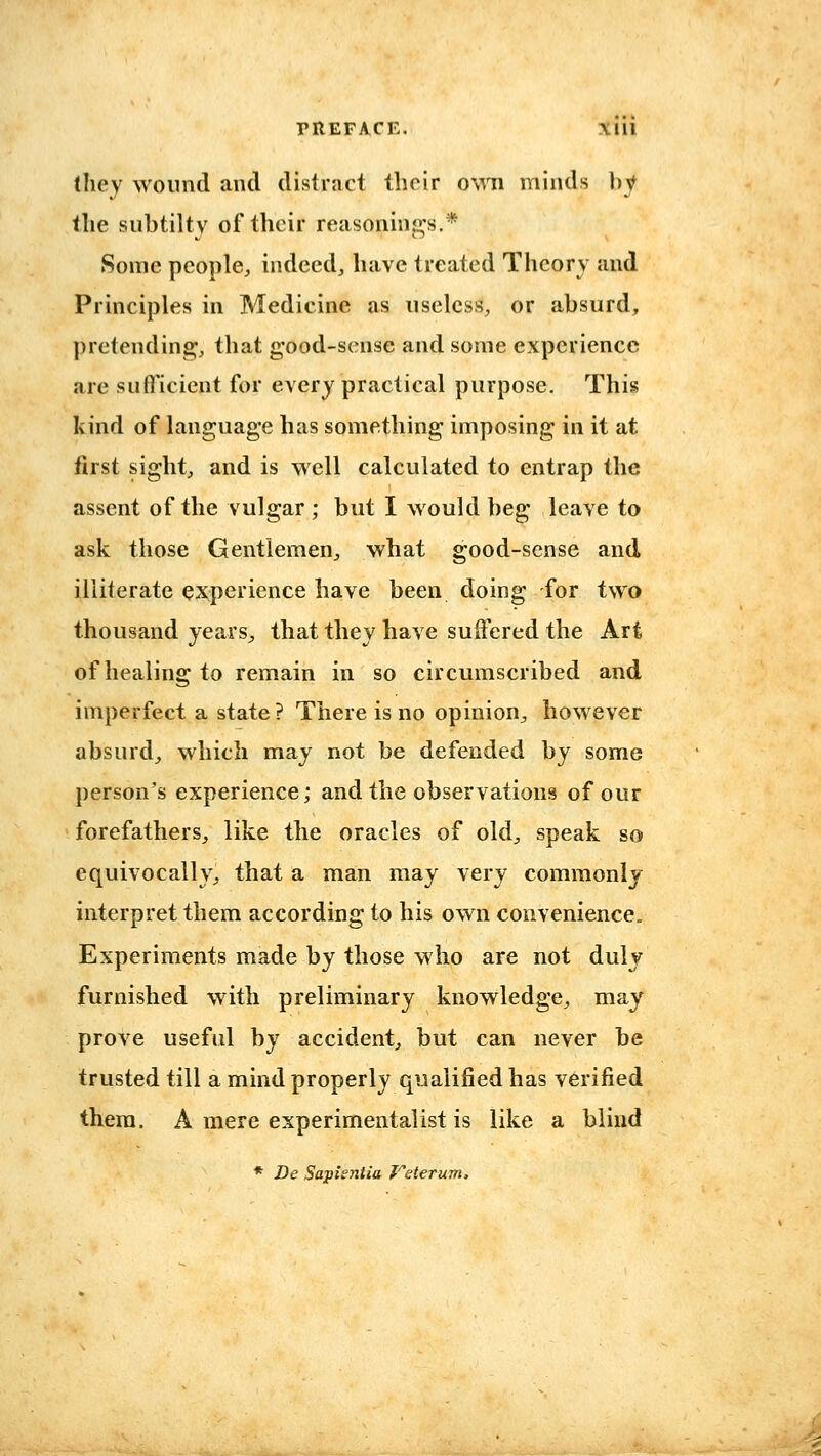 they wound and distract their o%^ti minds by the subtilty of their reasonings.* Some people, indeed, have treated Theory and Principles in Medicine as useless, or absurd, pretending, that g-ood-scnse and some experience are sufficient for every practical purpose. This kind of language has something imposing in it at first sight, and is well calculated to entrap the assent of the vulgar ; but I would beg leave to ask those Gentlemen, what good-sense and illiterate e:JQperience have been doing for two thousand years, that they have suffered the Art of healing to remain in so circumscribed and imperfect a state? There is no opinion, however absurd, which may not be defended by some person's experience; and the observations of our forefathers, like the oracles of old, speak so equivocally, that a man may very commonly interpret them according to his own convenience. Experiments made by those who are not duly furnished with preliminary knowledge, may prove useful by accident, but can never be trusted till a mind properly qualified has verified them. A mere experimentalist is like a blind * De Sapientia J^eterum.