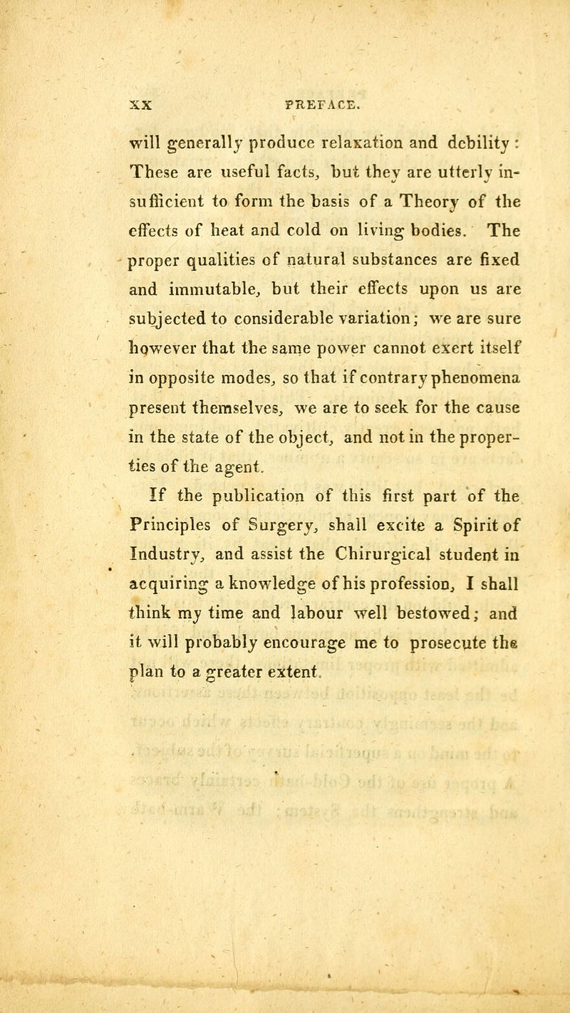 will generally produce relaxation and debility : These are useful facts^ but they are utterly in- sufficient to form the basis of a Theory of the effects of heat and cold on living bodies. The proper qualities of natural substances are fixed and immutable^ but their effects upon us are subjected to considerable variation; we are sure however that the sanie power cannot exert itself in opposite modes^ so that if contrary phenomena present themselves, we are to seek for the cause in the state of the object, and not in the proper- ties of the agent. If the publication of this first part of the Principles of Surgery, shall excite a Spirit of Industry, and assist the Chirurgical student in acquiring a knowledge of his profession, I shall think my time and labour well bestowed; and it will probably encourage me to prosecute the plan to a greater extent.