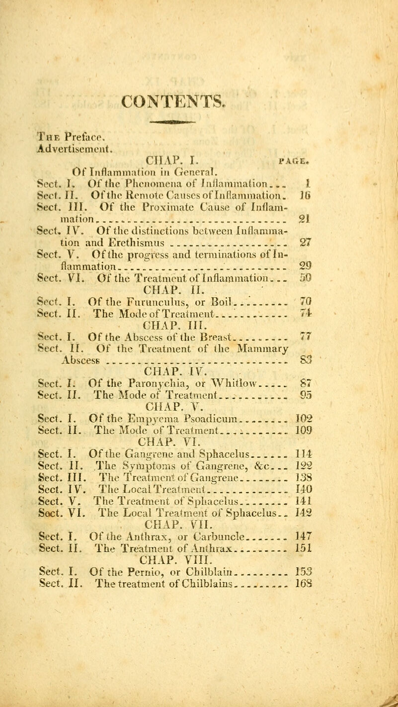 CONTENTS. The Preface. Advertisement. CHAP. I. PAGE. Of Ijiflamm:i(i()ii in (roncral. Sect. L Of (he Phenomena of JuJlamniaiion, ., 1. Sect. 11. Of the Ren\otc Canscs of Inflammation. Jti Sect. III. Of the Proximate Cause of Intlam- mation. * 21 Sect, IV'^. Of the distinctions between Inflamma- tion and Erethismus > 27 Sect. V. Of the progress and terminations of In- flammation ^.- 29 Sect. VI. Of the Treatment of Inflammation 50 CHAP. II. Sect. I. Of the Fnrunculus, or Boil 70 Sect. II. The Mode of Treatment. 74 CHAP. III. Sect. I. Of the Abscess of the Breast 77 Sect. II, Of the Treatment of the Mammary Abscess SB CHAP. IV. Sect. I. Of the Paronychia, or Whitlow 87 Sect. II. The Mode of Treatment 95 CHAP. Y. Sect. I. Of the Empj^ma Psoadicum.. .. 102 Sect. II. The Mode of Treatment.. , i 109 CHAP. VI. Sect. I. Of the Gangrene and Sphacelus 114 Sect. II. The Symptoms of Gangrene, &c.._ 122 Sect. III. The Treatment of Gangrene 138 Sect. IV. The Local Treatment 1:^0 Sect. V. The Treatment of Sphacelus - 141 Sact. VI. The Local Treatment of Sphacelus. - 142 CHAP. VII. Sect. I. Of the Anthrax, or Carbuncle 147 Sect. II. The Treatment of Anthrax 151 CHAP. VIII. Sect. I. Of the Pernio, or Chilblain 153