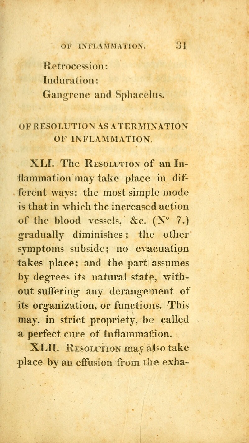 Retrocession: Induration: Ganoreiie and Sphacelus. OF RESOLUTION AS ATERMINATION OF INFLAMMATION. XLI. The Resolution of an In- flammation may take place in dif- ferent ways; the most simple mode is that in which the increased action of the blood vessels, &c. (N^ 7.) gradually diminishes; the other symptoms subside; no evacuation takes place; and the part assumes by degrees its natural state, with- out suffering any derangement of its organization, or functions. This may, in strict propriety, b(5 called a perfect cure of Inflammation. XLII. Resolution may also take place by an effusion from the exha-