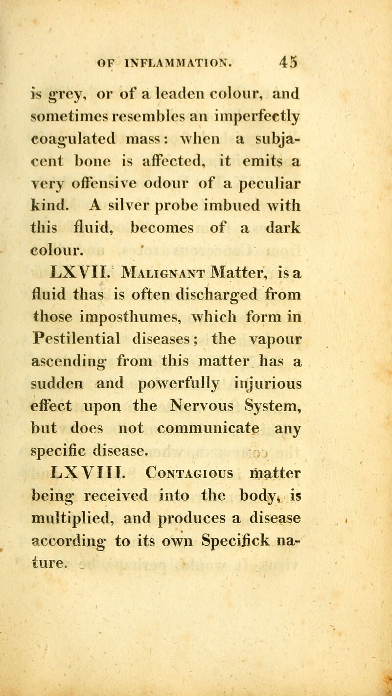 is gTey, or of a leaden colour, and sometimes resembles an imperfectly coag-ulatcd mass: Avhen a subja- cent bone is affected, it emits a very offensive odour of a peculiar kind. A silver probe imbued with this fluid, becomes of a dark colour. LXVII. Malignant Matter, is a fluid thas is often discharged from those imposthumes, which form in Pestilential diseases; the vapour ascending- from this matter has a sudden and powerfully injurious effect upon the Nervous System, but does not communicate any specific disease. -yj LXVIIL Contagious matter being received into the body^ is multiplied, and produces a disease according to its own Specifick na- ture.