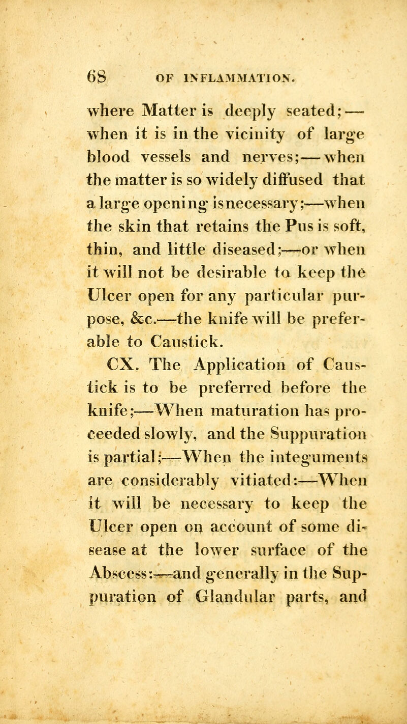 where Matter is deeply seated; — when it is in the vicinity of large blood vessels and nerves;—when the matter is so widely diffused that a large opening is necessary;—when the skin that retains the Pus is soft, thin, and little diseased;—-or when it will not be desirable to keep the Ulcer open for any particular pur- pose, &c.—-the knife will be prefer- able to Caustick. ex. The Application of Caus- tick is to be preferred before the knife;—When maturation has pro- ceeded slowly, and the Suppuration is partial;—-When the integuments are considerably vitiated:—When it will be necessary to keep the Ulcer open on account of some di- sease at the lower surface of the Abscess:-^-and g-enerally in the Sup- puration of Glandular parts, and