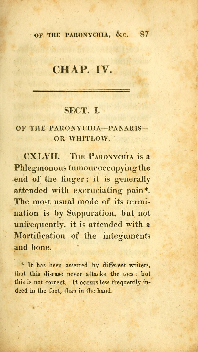 CHAP. IV. SECT. I. OF THE PARONYCHIA—PANARIS— OR WHITLOW. CXLVII. The Paronychia is a Phlegmonous tumour occupying the end of the finger; it is g^enerally attended with excruciating pain*. The most usual mode of its termi- nation is by Suppuration, but not unfrequently, it is attended with a Mortification of the integuments and bone. * It has been asserted by different writers, that this disease never attacks the toes: but this is not correct. It occurs less frequently in- deed in the foot, than in the hand.