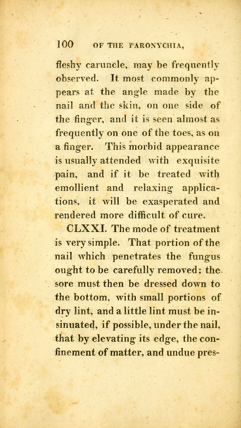 fleshy caruncle, may be frequently observed. It most commonly ap- pears at the angle made by the nail and the skin, on one side of the fing-er, and it is seen almost as frequently on one of the toes, as on a finger. This morbid appearance is usually attended with exquisite pain, and if it be treated with emollient and relaxing* applica- tions, it will be exasperated and rendered more difficult of cure. CLXXI. The mode of treatment is very simple. That portion of the nail which penetrates the fungus ought to be carefully removed; the. sore must then be dressed down to the bottom, with small portions of dry lint, and a little lint must be in- sinuated, if possible, under the nail, that by elevating its edge, the con- finement of matter, and undue pres-