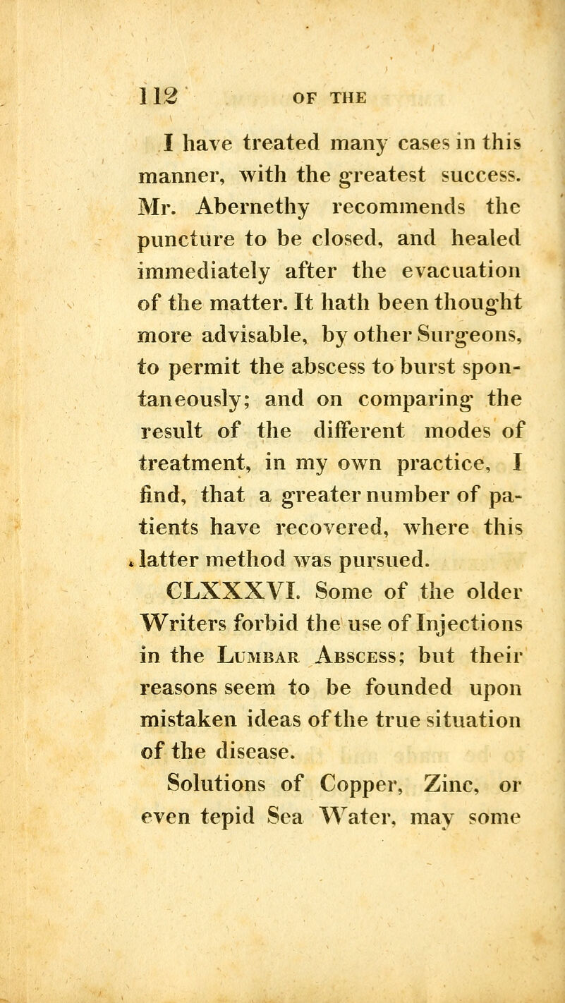 I have treated many cases in this manner, with the g;reatest success. Mr. Abernethy recommends the puncture to be closed, and healed immediately after the evacuation of the matter. It hath been thoug-ht more advisable, by other Surgeons, to permit the abscess to burst spon- taneously; and on comparing* the result of the different modes of treatment, in my own practice, I find, that a greater number of pa- tients have recovered, where this latter method was pursued. CLXXXVI. Some of the older Writers forbid the use of Injections in the Lumbar Abscess; but their reasons seem to be founded upon mistaken ideas of the true situation of the disease. Solutions of Copper, Zinc, or even tepid Sea Water, may some