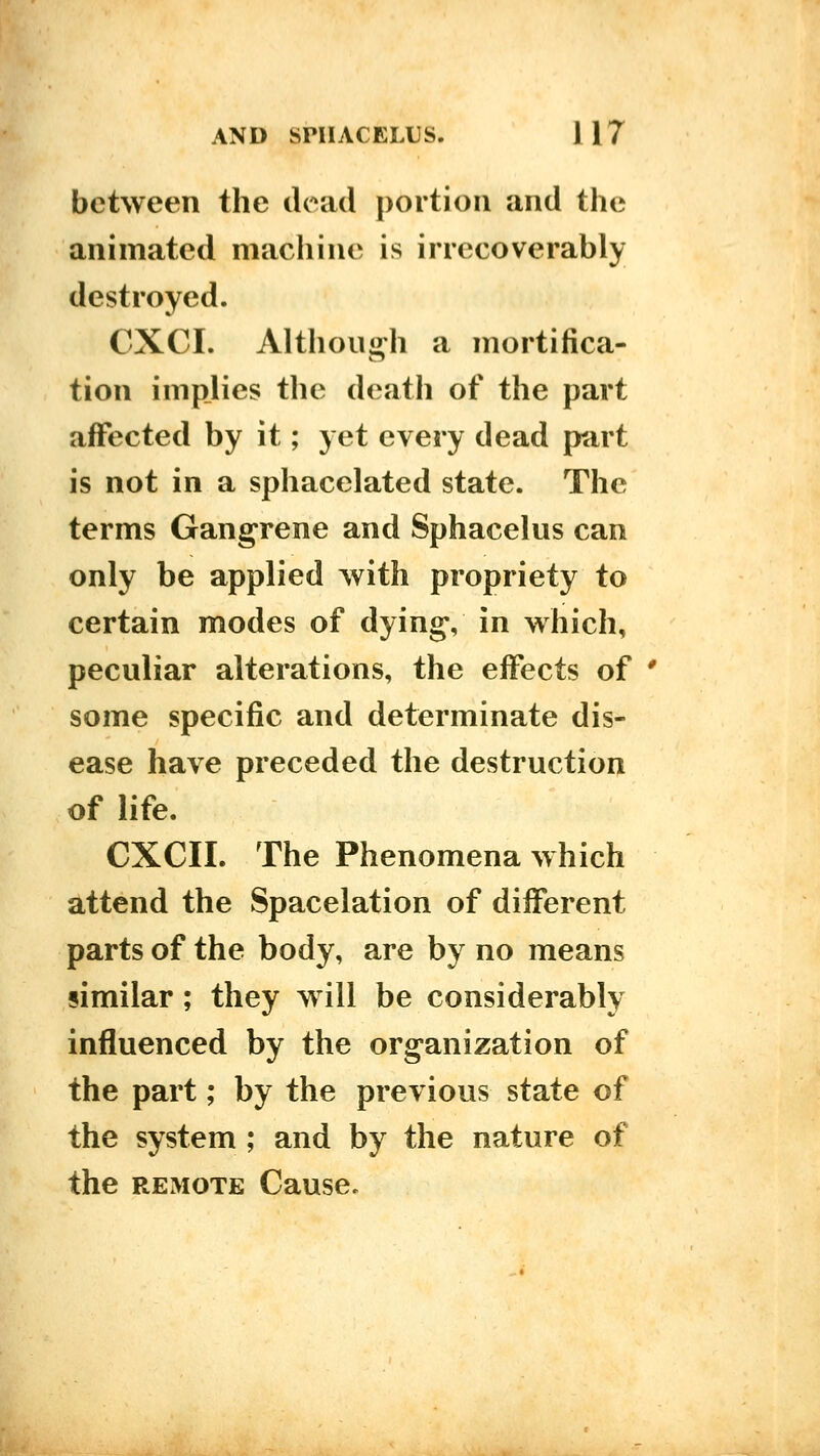 between the dead portion and the animated machine is irrecoverably destroyed. CXCI. Althout^h a mortifica- tion impjies the death of the part affected by it; yet every dead part is not in a sphacelated state. The terms Gangrene and Sphacelus can only be applied with propriety to certain modes of dying, in which, peculiar alterations, the effects of ' some specific and determinate dis- ease have preceded the destruction of life. CXCII. The Phenomena which attend the Spacelation of different parts of the body, are by no means similar; they will be considerably influenced by the organization of the part; by the previous state of the system ; and by the nature of the REMOTE Cause.