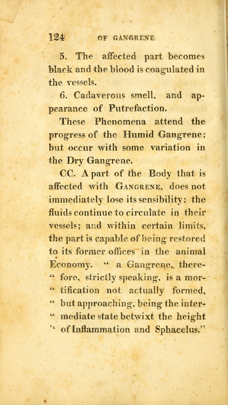 5. The affected part becomes Mack and the blood is coagulated in the vessels. 6. Cadaverous smell, and ap- pearance of Putrefaction. These Phenomena attend the progress of the Humid Gangrene; but occur with some variation in the Dry Gangrene. CC A part of the Body that is affected with Gangrene, does not immediately lose its sensibility; the fluids continue to circulate in their vessels; and within certain limits, the part is capable of being restored to its former offices in the animal Economy.  a Gangrene, there- speaKing, is a mor- *' tification not actually formed, '^ but approaching, being the inter-  mediate state betwixt the height