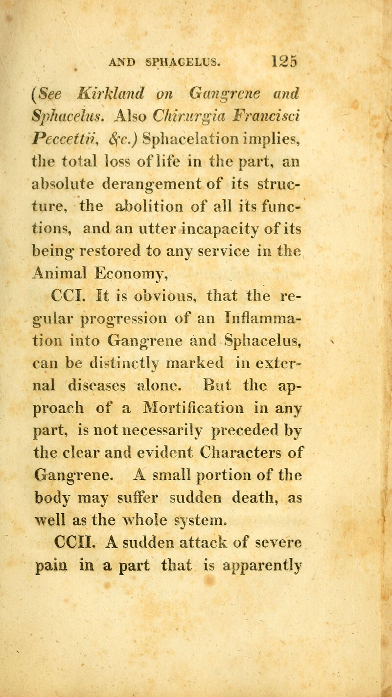 (See Kirkland on Gangrene and Sphacelus. Also Chir.urgia Francisci Peccettn, Sfc) Spliacelation implies, the total loss of life in the part, an absolute derangement of its struc- ture, the abolition of all its func- tions, and an utter incapacity of its being' restored to any service in the Animal Economy, CCI. It is obvious, that the re- gular progression of an Inflamma- tion into Gangrene and Sphacelus, can be distinctly marked in exter- nal diseases alone. But the ap- proach of a Mortification in any part, is not necessarily preceded by the clear and evident Characters of Gangrene. A small portion of the body may suffer sudden death, as well as the whole system. ecu. A sudden attack of severe pain in a part that is apparently