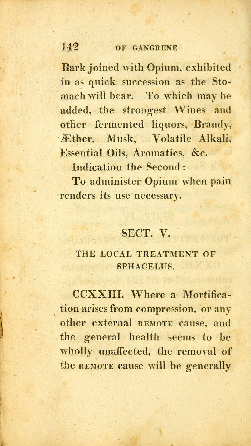 Bark joined with Opium, exhibited in as quick succession as the Sto- mach will bear. To which may be added, the strongest Wines and other fermented liquors, Brandy, .Ether, Musk, Volatile Alkali, Essential Oils, Aromatics, &c. Indication the Second: To administer Opium when pain renders its use necessary. SECT. V. ■ THE LOCAL TREATMENT OF SPHACELUS. CCXXIII. Where a Mortifica- tion arises from compression, or any other external remote cause, and the general health seems to be wholly unaffected, the removal of the REMOTE cause will be generally