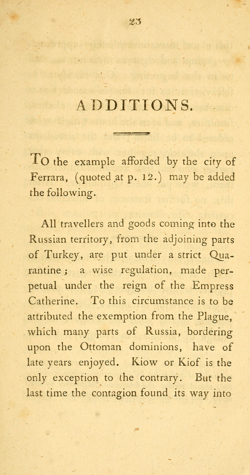 ADDITIONS. 10 the example afforded by the city of Ferrara, (quoted at p. 12.) may be added the following. All travellers and goods coming into the Russian territory, from the adjoining parts of Turkey, are put under a strict Qua- rantine ; a wise regulation, made per- petual under the reign of the Empress Catherine. To this circumstance is to be attributed the exemption from the Plague, which many parts of Russia, bordering upon the Ottoman dominions, have of late years enjoyed. Kiow or Kiof is the only exception to the contrary. But the last time the contagion found its way into