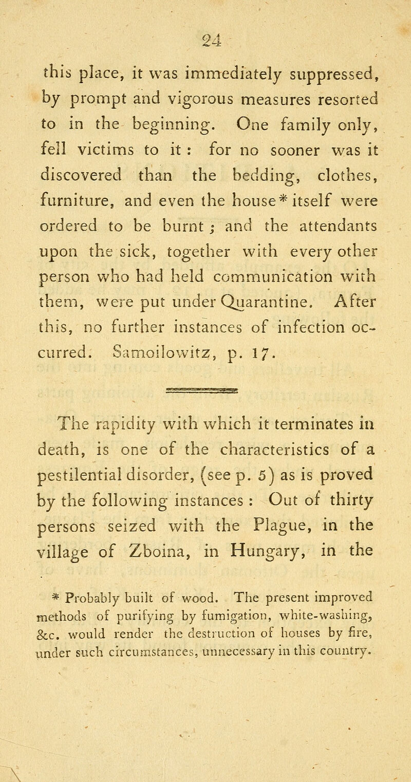 24- this place, it was immediately suppressed, by prompt and vigorous measures resorted to in the beginning. One family only, fell victims to it : for no sooner w^s it discovered than the bedding, clothes, furniture, and even the house*itself were ordered to be burnt j and the attendants upon the sick, together with every other person who had held communication with them, were put under Quarantine. After this, no further instances of infection oc- curred. Samoilowitz, p. 17. The rapidity with which it terminates in death, is one of the characteristics of a pestilential disorder, (see p. 5) as is proved by the following instances : Out of thirty persons seized with the Plague, in the village of Zboina, in Hungary, in the * Probably built of wood. The present improved methods of purifying by fumigation, white-washlngj &c. would render the destruction of houses by fire, under such circumstances, unnecessary in this country. \