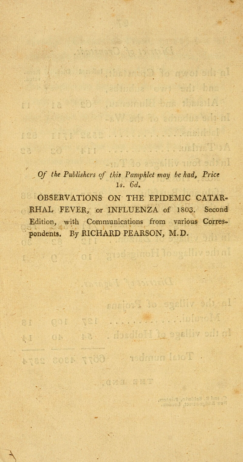 . Of the Publishers of this Pamphlet may be had. Price Is, 6d. OBSERVATIONS ON THE EPIDEMIC CATAR- RHAL FEVER/ or INFLUENZA of 18G3. Second Edition^ with Communications from various Corres« pondents. By RICHARD PEARSON, M.D.