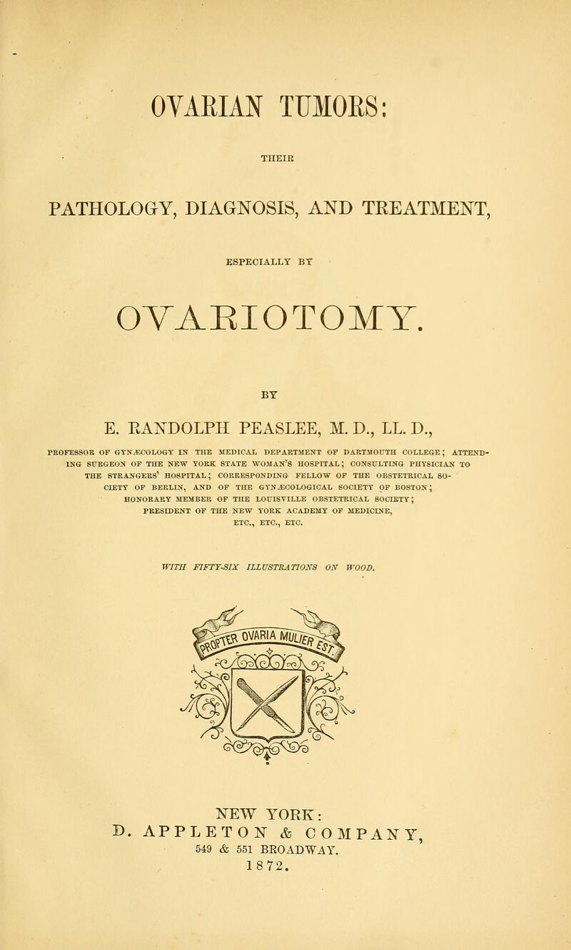 PATHOLOGY, DIAGNOSIS, AND TREATMENT, ESPECIALLY BY OYAEIOTOMT. BY E. RANDOLPH PEASLEE, M. D., LL. D., PROFESSOR OP GYNECOLOGY IN THE MEDICAL DEPARTMENT OP DARTMOUTH COLLEGE; ATTEND- ING SURGEON OP THE NEW YORK STATE WOMAN'S HOSPITAL; CONSULTING PHYSICIAN TO THE STRANGERS1 HOSPITAL; CORRESPONDING FELLOW OP THE OBSTETRICAL SO- CIETY OF BERLIN, AND OF THE GYNECOLOGICAL SOCIETY OF BOSTON; HONORARY MEMBER OP THE LOUISVILLE OBSTETRICAL SOCIETY; PRESIDENT OF THE NEW YORK ACADEMY OF MEDICINE, ETC., ETC., ETC. WITH FIFTY-SIX ILLUSTRATIONS OK WOOD. <^>^^ NEW YORK: B. APPLE TON & COMPANY. 549 & 551 BKOADWAY. 1872.