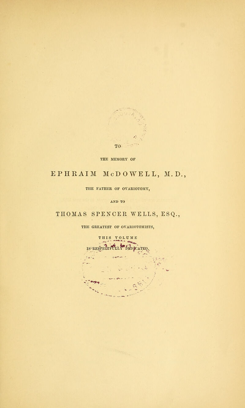 TO * THE MEMORY OP ephraim Mcdowell, m.d., THE FATHER OF OVARIOTOMY, AND TO THOMAS SPEFCEK WELLS, ESQ., THE GREATEST OF OVARIOTOMISTS, THIS VOLUME IS:iRESPEiyrFTCLY#DED^CATEC.. » ~*«J»» ^