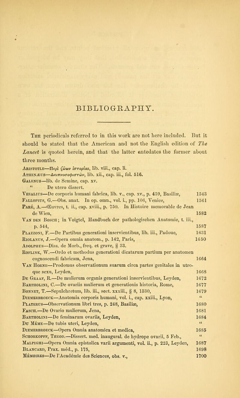 BIBLIOGRAPHY. The periodicals referred to in this work are not here included. But it should be stated that the American and not the English edition of The Lancet is quoted herein, and that the latter antedates the former about three months. Aristotle—Tlepl ££>wv iaropias, lib. viii., cap. li. Athen.<eus—Aenrvoffo(pi<rTu>v, lib. xii., cap. iii., fol. 516. Galenus—lib. de Semine, cap. xv.  De utero dissert. Vesalius—De corporis humani fabrica, lib. v., cap. xv., p. 459, Basilise, 1543 Fallopius, G.—Obs. anat. In op. omn., vol. L, pp. 106, Venice, 1561 Pare, A.—OEuvres, t. ii., cap. xviii., p. 750. In Histoire memorable de Jean deWien, 1582 Van den Bosch; in Voigtel, Handbuch der pathologiscben Anatomie, t. iii., p. 544, 1587 Plazzoni, F.—De Partibus generationi inservientibus, lib. iii., Padoue, 1631 Riolanus, J.—Opera omnia anatom., p. 142, Paris, 1650 Adolphus—Diss, de Morb., freq. et grave, § 33. Roflink, W.—Ordo et methodus generationi dicatarum partium per anatomen cognoscendi fabricam, Jena, 1664 Van Hokne—Prodomus observationum suarum circa partes genitales in utro- que sexu, Leyden, 1668 De Graaf, R.—De mulierum organis generationi inservientibus, Leyden, 1672 Bartholini, C.—De ovariis mulierum et generationis historia, Rome, 1677 Bonnet, T.—Sepulcbretum, lib. iii., sect, xxxiii., § 8, 1330, 1679 Diemerbroeck—Anatomia corporis humani, vol. i., cap. xxiii., Lyon,  Platertjs—Observationum libri tres, p. 248, Basilise, 1680 Fasch.—De Ovario mulierum, Jena, 1681 Bartholini—De feminarum ovariis, Leyden, 1684 Du Meme—De tubis uteri, Leyden,  Diemerbroeck—Opera Omnia anatomica et medica, 1685 Schorkopff, Theod.—Dissert, med. inaugural, de hydrope ovarii, 5 Feb.,  Malpighi—Opera Omnia epistolica varii argumenti, vol. ii., p. 223, Leyden, 1687 Blancard, Prax. med., p. 175, 1698 Memoires—De l'Academie des Sciences, obs. v., 1700