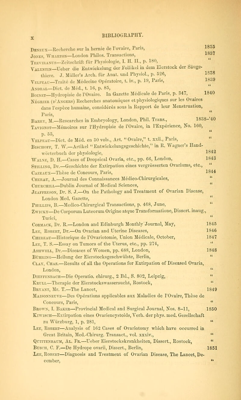 Dibeux—Recherche sur la hernie de l'ovaire, Paris, I835 Jones, Whabton—London Philos. Transactions, 1837 Tr.K\ li.ANi is—Zeitschrift fur Physiologic, I. H. II., p. 180, Valentin—Uobur die Eutwickelung der Follikel in dem Eierstock der Siiuge- thiere. J. Muller'a Arch, fur Anat. und Physiol., p. 526, 1S38 V) 1 .pi:.u — Traitc de Medecine Operatoire, t. iv., p. 19, Paris, 1839 Andbal—Diet, dc Med., t. 16, p. 85, 1;,,,n, T Ilvdiopisie de l'Ovaire. In Gazette Medicale de Paris, p. 347, 1840 Nbgbler (d'Angebs) Recherches anatoroiques et physiologiques sur les Ovaires dans l'espece humaine, consideres sous la Rapport de leur Menstruation, it Paris, Barry, M.—Researches in Embryology, London, Phil. Trans., 1838-'40 Tavig.not—Menioires sur l'Hydropisie de l'Ovaire, in l'Experience, No. 160, p. 55, Yelpeac—Diet, de Med. en 30 vols., Art.  Ovaire, t. xxu., Pans, Bischoff, T. W.—Artikel  Entwickelungsgeschichte, in R. Wagner's Hand- worterbuch der physiologie, 1842 Walne, D. H.—Cases of Dropsical Ovaria, etc., pp. 66, London, 1843 Stillixg, Dr.—Geschichte der Extirpation eines vergrosserten Ovariums, etc.,  Cazeaux—These de Concours, Paris, 1844 Cherau, A.—Journal des Connaissances Medico-Chirurgicales, Cucrchill—Dublin Journal of Medical Sciences, Jeaffreson, Dr. S. J.—On the Pathology and Treatment of Ovarian Disease, London Med. Gazette, Phillips, B.—Medico-Chirurgical Transactions, p. 468, June, Zwicky—De Corporum Luteorum Origine atque Transformatione, Dissert, inaug., Turici, Cormack, Dr. R.—London and Edinburgh Monthly'Journal, May, 1845 Lee, Robert, Dr.—On Ovarian and Uterine Diseases, 1846 Chereait—Historique de l'Ovariotomie, Union Medicale, October, 1847 Lee, T. S.—Essay on Tumors of the Uterus, etc., pp. 274,  Ashys-ell, Dr.—Diseases of Women, pp. 688, London, 1848 Buhrixg—Heilung der Eierstocksgeschwiilste, Berlin,  Clay, Chas.—Results of all the Operations for Extirpation of Diseased Ovaria, London,  Dieffexbach—Die Operatio. chirurg., 2 Bd., S. 802, Leipzig,  Krf/ll—Therapie der Eierstockswassersucht, Rostock,  Bryaxt, Mr. T.—The Lancet, 1849 Maisoxxeuye—Des Operations applicables aux Maladies de l'Ovaire, These de Concours, Paris,  Brown, I. Baker—Provincial Medical and Surgical Journal, Nos. 8-11, 1850 KivriscH—Extirpation eines Ovariencystoids, Verh. derphys. med. Gesellschaft zu Wiirzburg, 1, p. 281,  Lee, Robert—Analysis of 162 Cases of Ovariotomy which have occurred in Great Britain, Med.-Chirurg. Transact., vol. xxxiv.,  QriTTEXBAUSi, Al. Fr.—Ueber Eierstockskrankheiten, Dissert, Rostock,  BrscH, C. F.—De Hydrope ovarii, Dissert., Berlin, 1851 Lee, Robert—Diagnosis and Treatment of Ovarian Disease, The Lancet, De- cember, 