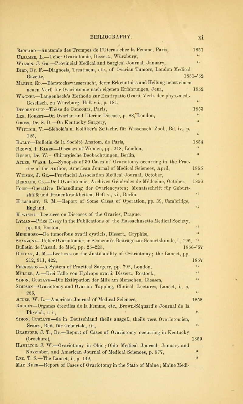 Richard—Anatomie des Trompes de l'Uterus chez la Femme, Paris, 1851 Ulsamer, L.—Ueber Ovariotomie, Dissert., Wiirzburg,  Wilson, J. Gr.—Provincial Medical and Surgical Journal, January, Bird, Dr. F.—Diagnosis, Treatment, etc., of Ovarian Tumors, London Medical Gazette, 1851-'52 Martin, Ed.—Eierstockswassersucht, deren Erkenntniss und Heilung nebst einem neuen Verf. fiir Ovariotomie nach eigenen Erfahrungen, Jena, 1852 Wagner—Langenbeck's Methode zur Exstirpatio Ovarii, Verh. der phys.-med.- Gesellsch. zu Wiirzburg, Heft vii., p. 181,  Desormeaux—These de Concours, Paris, 1853 Lee, Robert—On Ovarian and Uterine Disease, p. 88,*London, Gross, Dr. S. D.—On Kentucky Surgery,  Wittich, V.—Siebold's u. Kolliker's Zeitschr. fur Wissensch. Zool., Bd. iv., p. 125,  Ballt—Bulletin de la Societ6 Anatom. de Paris, 1854 Brown, I. Baker—Diseases of Women, pp. 248, London,  Buses, Dr. W.—Chirurgische Beobachtungen, Berlin,  Atlee, Wash. L.—Synopsis of 30 Cases of Ovariotomy occurring in the Prac- tice of the Author, American Journal of Medical Sciences, April, 1855 Wilson, J. Gr.—Provincial Association Medical Journal, October,  Bernard, Cl.—De TOvariotomie, Archives Generates de Medecine, October, 1856 Fock—Operative Behandlung der Ovariencysten; Monatsschrift fur Geburt- shulfeund Frauenkrankheiten, Heft v., vi., Berlin,  Humphrey, G. M.—Report of Some Cases of Operation, pp. 39, Cambridge, England,  Kiwisch—Lectures on Diseases of the Ovaries, Prague. Lyman—Prize Essay in the Publications of the Massachusetts Medical Society, pp. 96, Boston,  Mehlhose—De tumoribus ovarii cysticis, Dissert., Gryphiae,  Scanzoni—Ueber Ovariotomie; in Scanzoni's Beitrage zur Geburtskunde, I., 196,  Bulletin de l'Acad. de Med, pp. 25-225, 1856-'57 Duncan, J. M.—Lectures on the Justifiability of Ovariotomy; the Lancet, pp. 212, 311, 422, 1857 Fergusson—A System of Practical Surgery, pp. 792, London,  Muller, A.—Drei Falle von Hydrops ovarii, Dissert., Rostock,  Simon, Gustave—Die Extirpation der Milz am Menschen, Giessen,  Simpson—Ovariotomy and Ovarian Tapping, Clinical Lectures, Lancet, i., p. 285, Atlee, W. L.—American Journal of Medical Sciences, 1858 Rouget—Organes erectiles de la Femme, etc., Brown-Sequard's Journal de la Physiol., t. i.,  Simon, Gustave—64 in Deutschland theils ausgef., theils vers. Ovariotomien, Scanz., Beit, fiir Geburtsk., iii.,  Bradford, J. T., Dr.—Report of Cases of Ovariotomy occurring in Kentucky (brochure), 1859 Hamilton, J. W.—Ovariotomy in Ohio; Ohio Medical Journal, January and November, and American Journal of Medical Sciences, p. 577,  Lee, T. S.—The Lancet, i., p. 142,  Mac Ruer—Report of Cases of Ovariotomy in the State of Maine; Maine Medi-