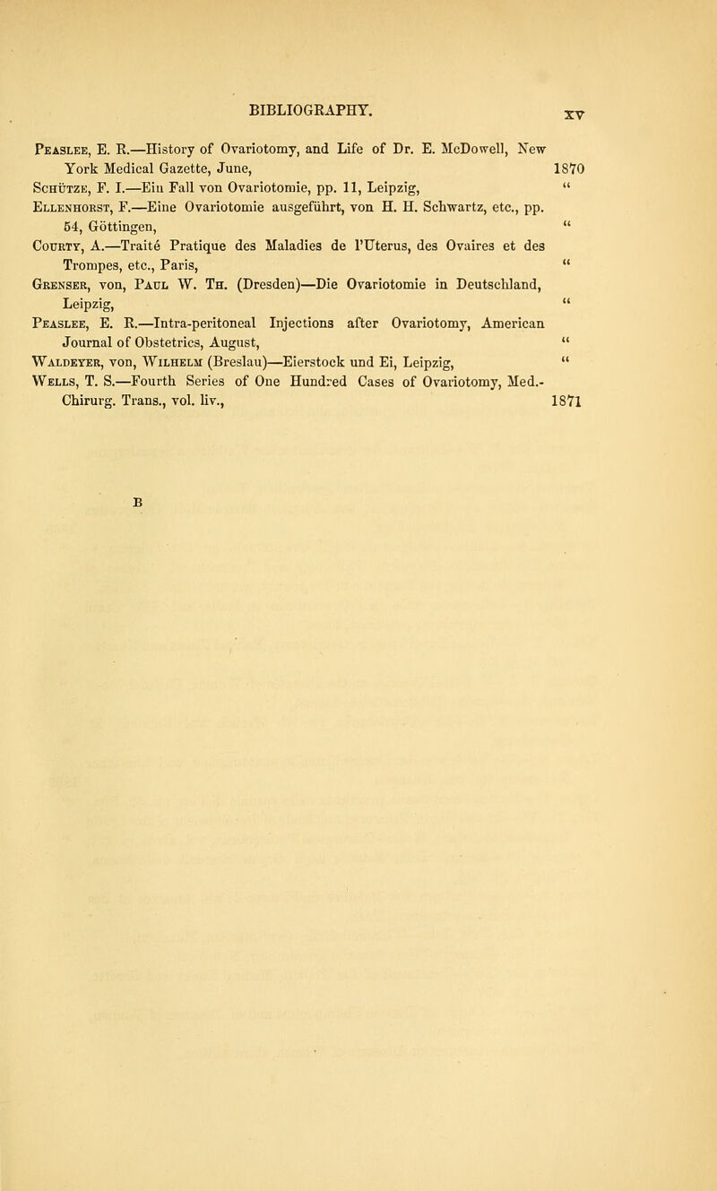 XV Peaslee, E. R.—History of Ovariotomy, and Life of Dr. E. McDowell, New York Medical Gazette, June, 1870 Schutze, F. I.—Eiu Fall von Ovariotomie, pp. 11, Leipzig, Ellenhorst, F.—Eine Ovariotomie ausgefiihrt, von H. H. Schwartz, etc., pp. 54, Gottingen, Courty, A.—Traite Pratique des Maladies de l'Uterus, des Ovaires et des Trompes, etc., Paris, Grenser, von, Paul W. Th. (Dresden)—Die Ovariotomie in Deutschland, Leipzig, Peaslee, E. R.—Intra-peritoneal Injections after Ovariotomy, American Journal of Obstetrics, August, Waldeter, von, Wilhelm (Breslau)—Eierstock und Ei, Leipzig, Wells, T. S.—Fourth Series of One Hundred Cases of Ovariotomy, Med.- Chirurg. Trans., vol. liv., 1871