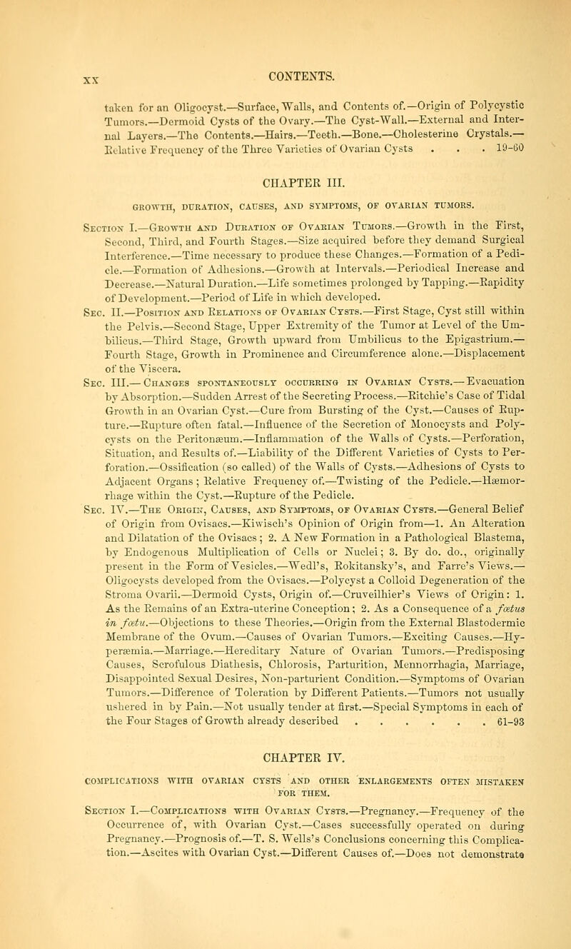 taken for an Oligocyst.—Surface, Walls, and Contents of.—Origin of Polycystic Tumors.—Dermoid Cysts of the Ovary.—The Cyst-Wall.—External and Inter- nal Layers.—The Contents.—Hairs.—Teeth.—Bone.—Cholesterine Crystals.— Relative Frequency of the Three Varieties of Ovarian Cysts . . . 19-60 CHAPTER III. GROWTH, DURATION, CAUSES, AND SYMPTOMS, OF OVARIAN TUMORS. Section I.—Growth and Duration of Ovarian Tumors.—Growth in the First, Second, Third, and Fourth Stages.—Size acquired before they demand Surgical Interference.—Time necessary to produce these Changes.—Formation of a Pedi- cle.—Formation of Adhesions.—Growth at Intervals.—Periodical Increase and Decrease.—Natural Duration.—Life sometimes prolonged by Tapping.—Bapidity of Development.—Period of Life in which developed. Sec. II.—Position and Relations of Ovarian Cysts.—First Stage, Cyst still within the Pelvis.—Second Stage, Upper Extremity of the Tumor at Level of the Um- bilicus.—Third Stage, Growth upward from Umbilicus to the Epigastrium.— Fourth Stage, Growth in Prominence and Circumference alone.—Displacement of the Viscera. Sec. III.— Changes spontaneously occurring in Ovarian Cysts.— Evacuation by Absorption.—Sudden Arrest of the Secreting Process.—Ritchie's Case of Tidal Growth in an Ovarian Cyst.—Cure from Bursting of the Cyst.—Causes of Rup- ture.—Rupture often fatal.—Influence of the Secretion of Monocysts and Poly- cysts on the Peritonaeum.—Inflammation of the Walls of Cysts.—Perforation, Situation, and Results of.—Liability of the Different Varieties of Cysts to Per- foration.—Ossification (so called) of the Walls of Cysts.—Adhesions of Cysts to Adjacent Organs ; Relative Frequency of.—Twisting of the Pedicle.—Haemor- rhage within the Cyst.—Rupture of the Pedicle. Sec IV.—The Origin, Causes, and Symptoms, of Ovarian Cysts.—General Belief of Origin from Ovisacs.—Eiwisch's Opinion of Origin from—1. An Alteration and Dilatation of the Ovisacs; 2. A New Formation in a Pathological Blastema, by Endogenous Multiplication of Cells or Nuclei; 3. By do. do., originally present in the Form of Vesicles.—Wedl's, Rokitansky's, and Farre's Views.— Oligocysts developed from the Ovisacs.—Polycyst a Colloid Degeneration of the Stroma Ovarii.—Dermoid Cysts, Origin of.—Cruveilhier's Views of Origin: 1. As the Remains of an Extra-uterine Conception; 2. As a Consequence of a foetus in fottu.—Objections to these Theories.—Origin from the External Blastodermic Membrane of the Ovum.—Causes of Ovarian Tumors.—Exciting Causes.—Hy- peremia.—Marriage.—Hereditary Nature of Ovarian Tumors.—Predisposing Causes, Scrofulous Diathesis, Chlorosis, Parturition, Mennorrhagia, Marriage, Disappointed Sexual Desires, Non-parturient Condition.—Symptoms of Ovarian Tumors.—Difference of Toleration by Different Patients.—Tumors not usually ushered in by Pain.—Not usually tender at first.—Special Symptoms in each of the Four Stages of Growth already described 61-93 CHAPTER IV. complications with ovarian cysts and other ENLARGEMENTS OFTEN mistaken for them. Section I.—Complications with Ovarian Cysts.—Pregnancy.—Frequency of the Occurrence of, with Ovarian Cyst.—Cases successfully operated on during Pregnancy.—Prognosis of.—T. S. Wells's Conclusions concerning this Complica- tion.—Ascites with Ovarian Cyst.—Different Causes of.—Does not demonstrate