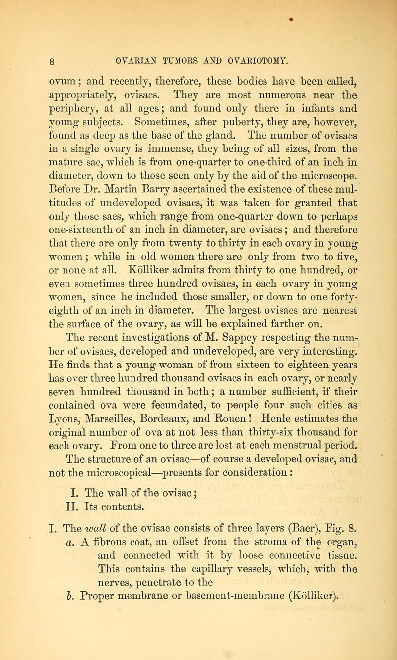 ovum; and recently, therefore, these bodies have been called, appropriately, ovisacs. They are most numerous near the periphery, at all ages; and found only there in infants and young subjects. Sometimes, after puberty, they are, however, found as deep as the base of the gland. The number of ovisacs in a single ovary is immense, they being of all sizes, from the mature sac, which is from one-quarter to one-third of an inch in diameter, down to those seen only by the aid of the microscope. Before Dr. Martin Barry ascertained the existence of these mul- titudes of undeveloped ovisacs, it was taken for granted that only those sacs, which range from one-quarter down to perhaps one-sixteenth of an inch in diameter, are ovisacs; and therefore that there are only from twenty to thirty in each ovary in young women ; while in old women there are only from two to five, or none at all. Kolliker admits from thirty to one hundred, or even sometimes three hundred ovisacs, in each ovary in young women, since he included those smaller, or down to one forty- eighth of an inch in diameter. The largest ovisacs are nearest the surface of the ovary, as will be explained farther on. The recent investigations of M. Sappey respecting the num- ber of ovisacs, developed and undeveloped, are very interesting. He finds that a young woman of from sixteen to eighteen years has over three hundred thousand ovisacs in each ovary, or nearly seven hundred thousand in both; a number sufficient, if their contained ova were fecundated, to people four such cities as Lyons, Marseilles, Bordeaux, and Rouen! Henle estimates the original number of ova at not less than thirty-six thousand for each ovary. From one to three are lost at each menstrual period. The structure of an ovisac—of course a developed ovisac, and not the microscopical—presents for consideration: I. The wall of the ovisac; II. Its contents. I. The wall of the ovisac consists of three layers (Baer), Fig. 8. a. A fibrous coat, an offset from the stroma of the organ, and connected with it by loose connective tissue. This contains the capillary vessels, which, with the nerves, penetrate to the b. Proper membrane or basement-membrane (Kolliker).