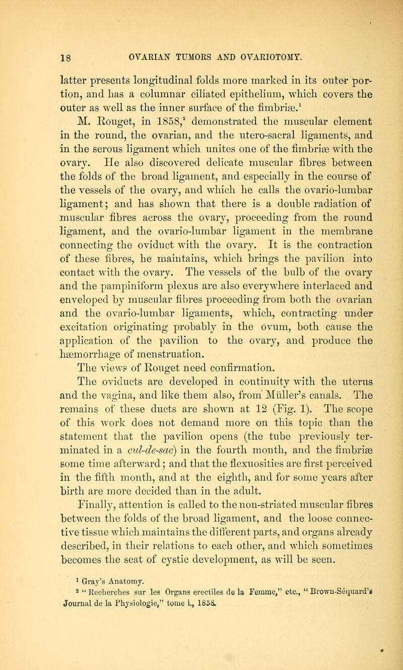 latter presents longitudinal folds more marked in its outer por- tion, and lias a columnar ciliated epithelium, which covers the outer as well as the inner surface of the fimbriae.1 M. Rouget, in 1858,2 demonstrated the muscular element in the round, the ovarian, and the utero-sacral ligaments, and in the serous ligament which unites one of the fimbriae with the ovary. He also discovered delicate muscular fibres between the folds of the broad ligament, and especially in the course of the vessels of the ovary, and which he calls the ovario-lumbar ligament; and has shown that there is a double radiation of muscular fibres across the ovary, proceeding from the round ligament, and the ovario-lumbar ligament in the membrane connecting the oviduct with the ovary. It is the contraction of these fibres, he maintains, which brings the pavilion into contact with the ovary. The vessels of the bulb of the ovary and the pampiniform plexus are also everywhere interlaced and enveloped by muscular fibres proceeding from both the ovarian and the ovario-lumbar ligaments, which, contracting under excitation originating probably in the ovum, both cause the application of the pavilion to the ovary, and produce the haemorrhage of menstruation. The views of Rouget need confirmation. The oviducts are developed in continuity with the uterus and the vagina, and like them also, from Muller's canals. The remains of these duets are shown at 12 (Fig. 1). The scope of this work does not demand more on this topic than the statement that the pavilion opens (the tube previously ter- minated in a cul-de-sac) in the fourth month, and the fimbriae some time afterward; and that the flexuosities are first perceived in the fifth month, and at the eighth, and for some years after birth are more decided than in the adult. Finally, attention is called to the non-striated muscular fibres between the folds of the broad ligament, and the loose connec- tive tissue which maintains the different parts, and organs already described, in their relations to each other, and which sometimes becomes the seat of cystic development, as will be seen. 1 Gray's Anatomy. s  Recherches sur les Organs erectiles de la Femme, etc.,  Brown-Sequard's Journal de la Physiologie, tome i., 1858.