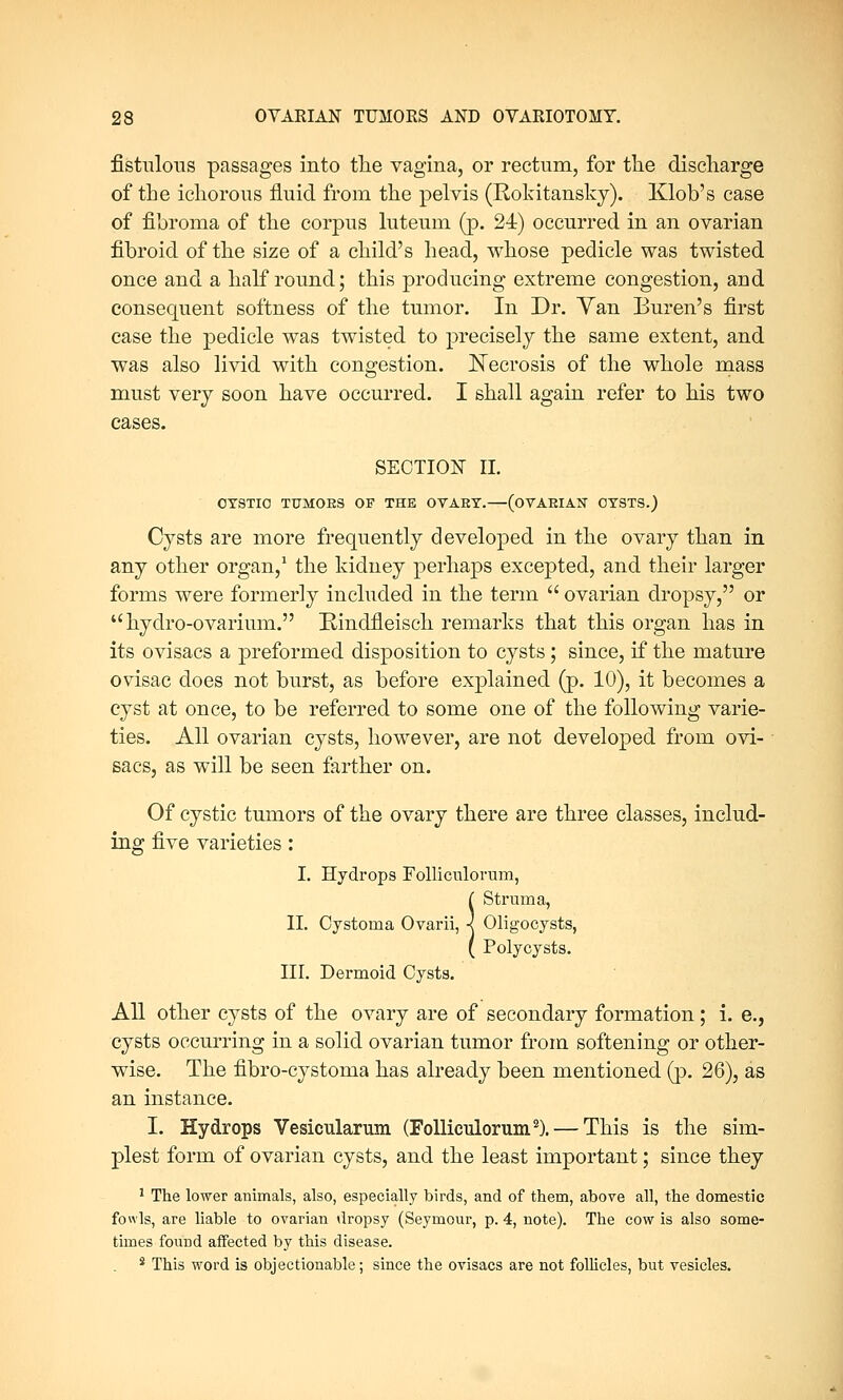 fistulous passages into the vagina, or rectum, for the discharge of the ichorous fluid from the pelvis (Rokitansky). Klob's case of fibroma of the corpus luteum (p. 24) occurred in an ovarian fibroid of the size of a child's head, whose pedicle was twisted once and a half round; this producing extreme congestion, and consequent softness of the tumor. In Dr. Yan Buren's first case the pedicle was twisted to precisely the same extent, and was also livid with congestion. Necrosis of the whole mass must very soon have occurred. I shall again refer to his two cases. SECTION II. OTSTIO TUMORS OF THE OVAET.—(OTAEIAN OY9TS.) Cysts are more frequently developed in the ovary than in any other organ,1 the kidney perhaps excepted, and their larger forms were formerly included in the term  ovarian dropsy, or  hydro-ovarium. Rindfleisek remarks that this organ has in its ovisacs a preformed disposition to cysts; since, if the mature ovisac does not burst, as before explained (p. 10), it becomes a cyst at once, to be referred to some one of the following varie- ties. All ovarian cysts, however, are not developed from ovi- sacs, as will be seen farther on. Of cystic tumors of the ovary there are three classes, includ- ing five varieties: I. Hydrops Folliculorum, ( Struma, II. Cystoma Ovarii, ■< Oligocysts, ( Polycysts. III. Dermoid Cysts. All other cysts of the ovary are of secondary formation; i. e., cysts occurring in a solid ovarian tumor from softening or other- wise. The fibro-cystoma has already been mentioned (p. 26), as an instance. I. Hydrops Vesicularum (Folliculorum2). — This is the sim- plest form of ovarian cysts, and the least important; since they 1 The lower animals, also, especially birds, and of them, above all, the domestic fowls, are liable to ovarian dropsy (Seymour, p. 4, note). The cow is also some- times found affected by this disease. s This word is objectionable; since the ovisacs are not follicles, but vesicles.
