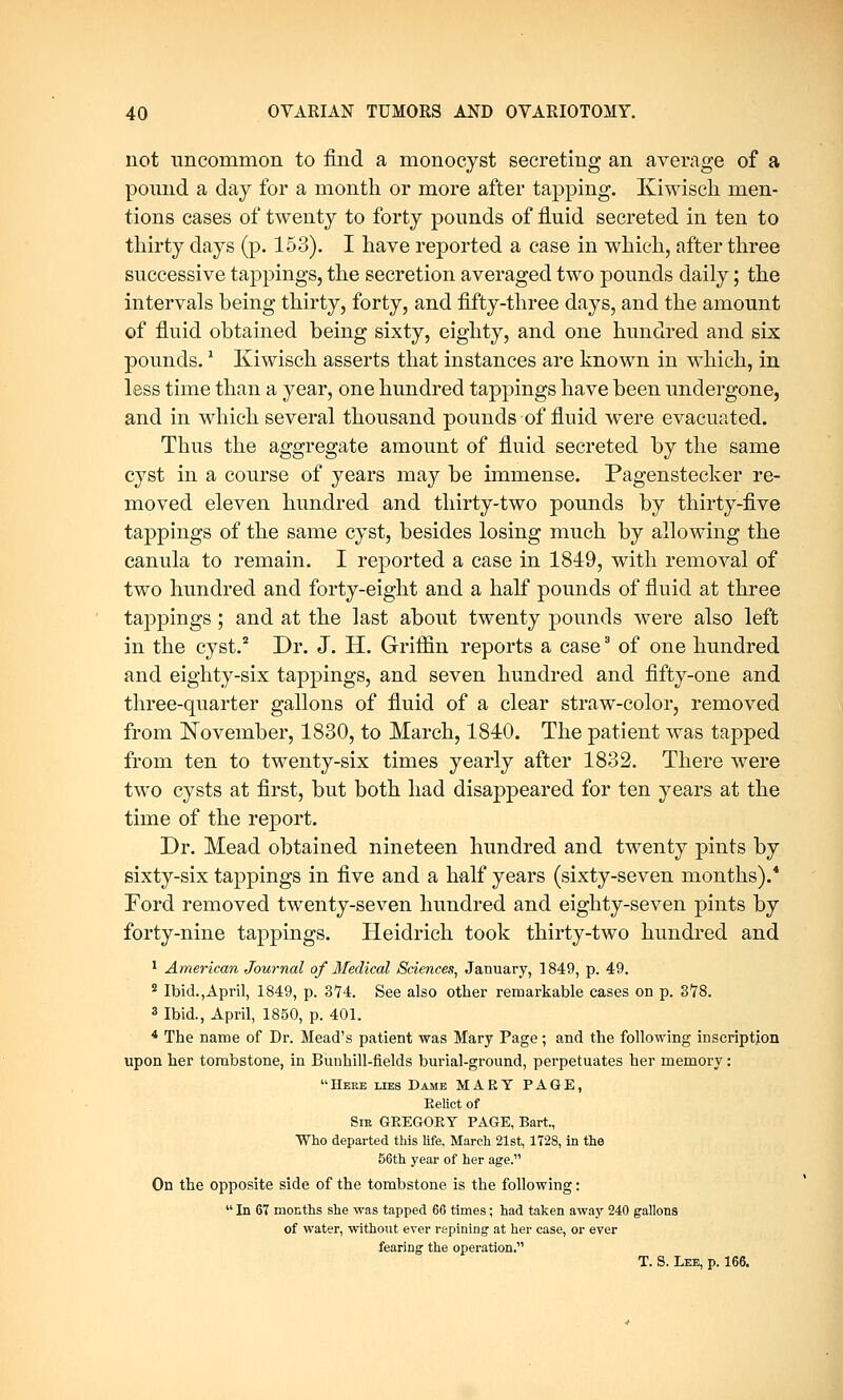 not uncommon to find a monocyst secreting an average of a pound a day for a month or more after tapping. Kiwisch men- tions cases of twenty to forty pounds of fluid secreted in ten to thirty days (p. 153). I have reported a case in which, after three successive tappings, the secretion averaged two pounds daily; the intervals being thirty, forty, and fifty-three days, and the amount of fluid obtained being sixty, eighty, and one hundred and six pounds.1 Kiwisch asserts that instances are known in which, in less time than a year, one hundred tappings have been undergone, and in which several thousand pounds of fluid were evacuated. Thus the aggregate amount of fluid secreted by the same cyst in a course of years may be immense. Pagensteeker re- moved eleven hundred and thirty-two pounds by thirty-five tappings of the same cyst, besides losing much by allowing the canula to remain. I reported a case in 1849, with removal of two hundred and forty-eight and a half pounds of fluid at three tappings; and at the last about twenty pounds were also left in the cyst.2 Dr. J. H. Griffin reports a case3 of one hundred and eighty-six tappings, and seven hundred and fifty-one and three-quarter gallons of fluid of a clear straw-color, removed from November, 1830, to March, 1840. The patient was tapped from ten to twenty-six times yearly after 1832. There were two cysts at first, but both had disappeared for ten years at the time of the report. Dr. Mead obtained nineteen hundred and twenty pints by sixty-six tappings in five and a half years (sixty-seven months).4 Ford removed twenty-seven hundred and eighty-seven pints by forty-nine tappings. Heidrich took thirty-two hundred and 1 American Journal of Medical Sciences, January, 1849, p. 49. 2 Ibid.,April, 1849, p. 374. See also other remarkable cases on p. 3*78. 3 Ibid., April, 1850, p. 401. 4 The name of Dr. Mead's patient was Mary Page; and the following inscription upon her tombstone, in Bunhill-fields burial-ground, perpetuates her memory: Here lies Dame MARY PAGE, Kelict of Sir GEEGOEY PAGE, Bart., Who departed this life, March 21st, 1728, in the 56th year of her age. On the opposite side of the tombstone is the following:  In 67 months she was tapped 66 times; had taken away 240 gallons of water, without ever repining at her case, or ever fearing the operation. T. S. Lee, p. 166.